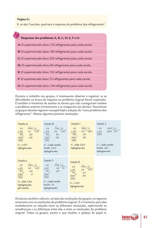 61
Durante o trabalho nos grupos, é interessante observar e registrar, se as
dificuldades na busca de resposta ao problema original foram superadas.
É também o momento de auxiliar os alunos que não conseguiram resolver
o problema anterior corretamente a se integrarem aos demais. Novamente
os grupos deverão registrar no papel kraft a solução do “novo problema dos
refrigerantes”. Abaixo algumas possíveis resoluções:
Os alunos também colocam, ao lado das resoluções dos grupos, os registros
anteriores com as resoluções do problema original. É o momento para eles
estabelecerem as relações entre as diferentes resoluções, explicitando as
semelhanças e as diferenças entre elas e entre as resoluções do problema
original. Todos os grupos, exceto o que recebeu o pedaço de papel A,
Tarjeta G:
E, se são 3 escolas, qual será a resposta do problema dos refrigerantes?
Respostas dos problemas A, B, C, D, E, F e G:
A: O supermercado doou 135 refrigerantes para cada escola.
B: O supermercado doou 189 refrigerantes para cada escola.
C: O supermercado doou 225 refrigerantes para cada escola.
D: O supermercado doou 60 refrigerantes para cada escola.
E: O supermercado doou 132 refrigerantes para cada escola.
F: O supermercado doou 72 refrigerantes para cada escola.
G: O supermercado doou 144 refrigerantes para cada escola.
 