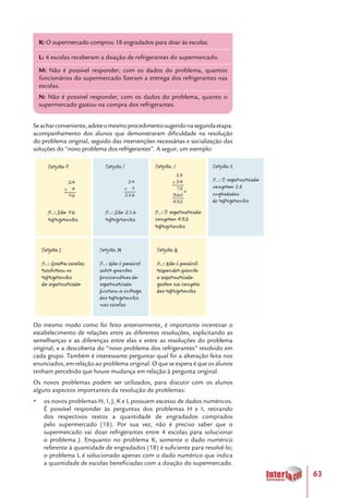 63
Seacharconveniente,adoteomesmoprocedimentosugeridonasegundaetapa:
acompanhamento dos alunos que demonstraram dificuldade na resolução
do problema original, seguido das intervenções necessárias e socialização das
soluções do “novo problema dos refrigerantes”. A seguir, um exemplo:
Do mesmo modo como foi feito anteriormente, é importante incentivar o
estabelecimento de relações entre as diferentes resoluções, explicitando as
semelhanças e as diferenças entre elas e entre as resoluções do problema
original, e a descoberta do “novo problema dos refrigerantes” resolvido em
cada grupo. Também é interessante perguntar qual foi a alteração feita nos
enunciados, em relação ao problema original. O que se espera é que os alunos
tenham percebido que houve mudança em relação à pergunta original.
Os novos problemas podem ser utilizados, para discutir com os alunos
alguns aspectos importantes da resolução de problemas:
yy os novos problemas H, I, J, K e L possuem excesso de dados numéricos.
É possível responder às perguntas dos problemas H e I, retirando
dos respectivos textos a quantidade de engradados comprados
pelo supermercado (18). Por sua vez, não é preciso saber que o
supermercado vai doar refrigerantes entre 4 escolas para solucionar
o problema J. Enquanto no problema K, somente o dado numérico
referente à quantidade de engradados (18) é suficiente para resolvê-lo;
o problema L é solucionado apenas com o dado numérico que indica
a quantidade de escolas beneficiadas com a doação do supermercado.
K: O supermercado comprou 18 engradados para doar às escolas.
L: 4 escolas receberam a doação de refrigerantes do supermercado.
M: Não é possível responder, com os dados do problema, quantos
funcionários do supermercado fizeram a entrega dos refrigerantes nas
escolas.
N: Não é possível responder, com os dados do problema, quanto o
supermercado gastou na compra dos refrigerantes.
 