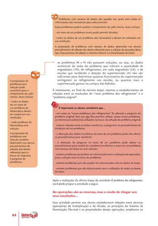 64
A proposição de
problemas sem
solução pode
contribuir para o
rompimento de, pelo
menos, duas crenças:
- todos os dados
de um texto de
um problema de
Matemática devem
ser usados em sua
resolução;
- todo problema de
Matemática tem
solução.
A proposição de
problemas sem
solução também
desenvolve nos alunos
procedimentos de
seleção dos dados
relevantes para a
busca de respostas
à pergunta de
problemas.
Problemas com excesso de dados são aqueles nos quais nem todas as
informações são necessárias para solucioná-los.
Esses problemas podem auxiliar o rompimento de, pelo menos, duas crenças:
- um texto de um problema nunca pode permitir dúvidas;
- todos os dados de um problema são necessários e devem ser utilizados em
sua resolução.
A proposição de problemas com excesso de dados desenvolve nos alunos
procedimentos de seleção dos dados relevantes para a solução de situações desse
tipo. Esse processo de seleção é inerente à leitura e à interpretação de textos.
yy os problemas M e N não possuem soluções, ou seja, os dados
numéricos do texto do problema que indicam a quantidade de
engradados (18), de refrigerantes, em cada engradado (24), e de
escolas que receberão a doação do supermercado (4) não são
suficientes para determinar quantos funcionários do supermercado
entregaram os refrigerantes nas escolas, ou quantos reais o
supermercado gastou na compra das bebidas.
É interessante, ao final da terceira etapa, retomar o estabelecimento de
relações entre as resoluções do “novo problema dos refrigerantes” e o
“problema original”.
É importante os alunos concluírem que...
- em todos os “novos problemas dos refrigerantes” foi alterada a pergunta do
problema original, fato que não lhes permitiu utilizar, nesses novos problemas,
os mesmos procedimentos utilizados na busca da solução do problema original;
- existem relações entre os dados numéricos, a pergunta e os procedimentos de
resolução de um problema;
- a alteração dos dados numéricos no texto de um problema pode não alterar
os procedimentos para resolvê-lo;
- a alteração da pergunta no texto de um problema pode alterar os
procedimentos para resolvê-lo e também transformar o texto em um problema
com excesso de dados ou sem solução;
- existem problemas que podem ser solucionados sem a utilização de operações,
pois a solução está no texto do problema;
- existem problemas que não podem ser solucionados com os dados do texto;
- existem problemas que são solucionados sem a utilização de todos os dados
do texto.
Após a realização da última etapa da atividade O problema dos refrigerantes,
você pode propor a atividade a seguir.
As operações são as mesmas, mas o modo de chegar aos
seus resultados...
Essa atividade permite aos alunos estabelecerem relações entre técnicas
operatórias da multiplicação e da divisão, os princípios do Sistema de
Numeração Decimal e as propriedades dessas operações; ampliarem os
 