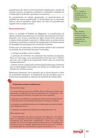 65
D20 - Resolver
problemas com
números naturais,
envolvendo diferentes
significados da
multiplicação ou
divisão
D18 – Calcular o
resultado de uma
multiplicação ou
divisão de números
naturais
procedimentos de cálculo mental envolvendo multiplicações e divisões de
números naturais; anteciparem, verificarem e controlarem resultados de
multiplicações e de divisões, apoiando-se na estimativa.
Os procedimentos de cálculo apresentados no desenvolvimento da
atividade são apenas possibilidades. É recomendável que as discussões
sobre as técnicas operatórias sejam feitas com base nos procedimentos
surgidos entre os próprios alunos.
Desenvolvimento
Como, na atividade O Problema dos Refrigerantes, os procedimentos de
cálculo utilizados para determinar os resultados das operações não foram
discutidos, nem os erros cometidos por alguns alunos foram retomados,
o objetivo desta atividade é promover a reflexão sobre os conhecimentos
matemáticos envolvidos nos cálculos de multiplicação e de divisão e pensar
em estratégias de antecipação e de controle dos resultados.
A ideia é que, em cada etapa, os alunos possam realizar o que é proposto
na atividade, de tal modo que eles sejam incentivados:
- a interagir nas duplas e entre as duplas;
- a participar de momentos de socialização das respostas às perguntas
feitas em cada etapa, com questionamentos feitos por eles e também
por você, com o objetivo de compreender melhor como os autores das
respostas pensaram;
-arealizar,aofinal,aorganização/sistematizaçãodeideiasquecontribuam
para as aprendizagens relacionadas aos cálculos de multiplicações e de
divisões com números naturais.
Observação importante: não é necessário que os alunos decorem o nome
da propriedade distributiva. É fundamental que eles percebam qual é a
função dessa propriedade na obtenção de resultados de multiplicações.
É importante os alunos concluírem que...
1) na primeira etapa:
- os modos utilizados por Juliana, Natália, Bruno e Felipe são chamados em
Matemática de algoritmos ou técnicas operatórias da multiplicação - eles
são aparentemente diferentes, mas todos eles foram realizados:
a) levando em consideração os princípios do Sistema de Numeração Decimal:
o valor posicional e a decomposição dos fatores em dezenas e unidades;
b) utilizando a propriedade distributiva da multiplicação, pois todos os fatores
são multiplicados entre si;
c) utilizando os resultados das tabuadas de multiplicação de 0 a 10.
2) na segunda etapa:
- a desconsideração dos valores posicionais dos algarismos dos fatores
pode, na realização de cálculos de multiplicação, determinar um resultado
inadequado para determinada multiplicação e correto para outra. Por
exemplo: 26 x 39 e 8 x 39. Algo semelhante pode acontecer na realização de
divisões em que, por exemplo, dependendo do modo como 432 ÷ 4 é feita,
o resultado pode ser, incorretamente, igual ao da divisão 72 ÷ 4;
 