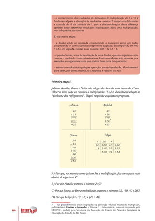 66
- o conhecimento dos resultados das tabuadas de multiplicação de 0 a 10 é
fundamental para a obtenção de resultados corretos. É importante diferenciar
a tabuada do 0 da tabuada do 1, pois a desconsideração dessa diferença
também pode determinar resultados inadequados para uma multiplicação,
mas adequados para outras.
3) na terceira etapa:
- a divisão pode ser realizada considerando o quociente como um todo,
decompondo-o, como aconteceu na primeira sugestão: decompor 432 em 400
+ 32 e, em seguida, realizar duas divisões: 400 ÷ 4 e 32 ÷ 4;
- é possível saber, antes da realização de uma divisão, quantos algarismos vão
compor o resultado. Esse conhecimento é fundamental para não esquecer, por
exemplos, os algarismos zeros que podem fazer parte do quociente;
- estimar o resultado de qualquer operação, antes de realizá-la, é fundamental
para saber, por conta própria, se a resposta é razoável ou não.
Primeira etapa7
:
Juliana, Natália, Bruno e Felipe são colegas de classe de uma turma de 4º ano.
Observe como cada um resolveu a multiplicação 18 x 24, durante a resolução do
“problema dos refrigerantes”. Depois responda as questões propostas.
A) Por que, na maneira como Juliana fez a multiplicação, fica um espaço vazio
abaixo do algarismo 2?
B) Por que Natália escreveu o número 240?
C) Por que Bruno, ao fazer a multiplicação, escreveu os números 32, 160, 40 e 200?
D) Por que Felipe fez (10 + 8) x (20 + 4)?
7 Os procedimentos foram inspirados na atividade “Muitos modos de multiplicar”,
publicada em Ensinar e Aprender – Volume 1 – Matemática, material elaborado pelo
CENPEC e cedido pela Secretaria da Educação do Estado do Paraná à Secretaria da
Educação do Estado de São Paulo.
 