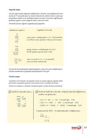 67
Segunda etapa:
Um dia, após resolver algumas multiplicações e divisões, uma professora de uma
turma de 5º ano pediu para os alunos trocarem de caderno entre si, para que
um pudesse verificar se os resultados estavam corretos e escrevesse sugestões que
pudessem ajudar o outro colega de classe a não errar mais.
Fernanda escreveu algumas sugestões para Jaqueline:
As dicas de Fernanda podem ajudar Jaqueline a não errar mais multiplicações e
divisões semelhantes às propostas pela professora? Por quê?
Terceira etapa:
A professora de Fernanda e de Jaqueline anotou no quadro algumas sugestões dadas
pelos alunos, que podem ajudá-los a não errarem mais os resultados de divisões.
Analise-as e verifique se, realmente, elas podem ajudar a resolver divisões corretamente.
 