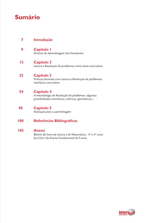 5
Sumário
7		 Introdução
9		 Capítulo 1
		 Direitos de Aprendizagem dos Estudantes
12		 Capítulo 2
		 Leitura e Resolução de problemas como eixos curriculares
23		 Capítulo 3
		 Práticas docentes com Leitura e Resolução de problemas: 	
		 interfaces curriculares
54		 Capítulo 4
		 A metodologia de Resolução de problemas: algumas 		
		 possibilidades aritméticas, métricas, geométricas...
85		 Capítulo 5
		 Avaliação para a aprendizagem
100		 Referências Bibliográficas
103		 Anexo
	 	 Banco de Itens de Leitura e de Matemática - 4º e 5º anos
do Ciclo I do Ensino Fundamental de 9 anos
 