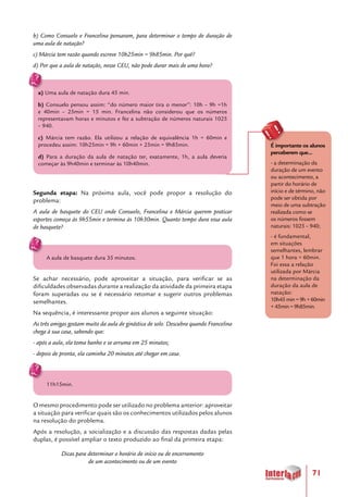71
b) Como Consuelo e Francelina pensaram, para determinar o tempo de duração de
uma aula de natação?
c) Márcia tem razão quando escreve 10h25min = 9h85min. Por quê?
d) Por que a aula de natação, nesse CEU, não pode durar mais de uma hora?
a) Uma aula de natação dura 45 min.
b) Consuelo pensou assim: “do número maior tira o menor”: 10h – 9h =1h
e 40min – 25min = 15 min. Francelina não considerou que os números
representavam horas e minutos e fez a subtração de números naturais 1025
– 940.
c) Márcia tem razão. Ela utilizou a relação de equivalência 1h = 60min e
procedeu assim: 10h25min = 9h + 60min + 25min = 9h85min.
d) Para a duração da aula de natação ter, exatamente, 1h, a aula deveria
começar às 9h40min e terminar às 10h40min.
Segunda etapa: Na próxima aula, você pode propor a resolução do
problema:
A aula de basquete do CEU onde Consuelo, Francelina e Márcia querem praticar
esportes começa às 9h55min e termina às 10h30min. Quanto tempo dura essa aula
de basquete?
A aula de basquete dura 35 minutos.
Se achar necessário, pode aproveitar a situação, para verificar se as
dificuldades observadas durante a realização da atividade da primeira etapa
foram superadas ou se é necessário retomar e sugerir outros problemas
semelhantes.
Na sequência, é interessante propor aos alunos a seguinte situação:
As três amigas gostam muito da aula de ginástica de solo. Descubra quando Francelina
chega à sua casa, sabendo que:
- após a aula, ela toma banho e se arruma em 25 minutos;
- depois de pronta, ela caminha 20 minutos até chegar em casa.
11h15min.
O mesmo procedimento pode ser utilizado no problema anterior: aproveitar
a situação para verificar quais são os conhecimentos utilizados pelos alunos
na resolução do problema.
Após a resolução, a socialização e a discussão das respostas dadas pelas
duplas, é possível ampliar o texto produzido ao final da primeira etapa:
Dicas para determinar o horário de início ou de encerramento
de um acontecimento ou de um evento
É importante os alunos
perceberem que...
- a determinação da
duração de um evento
ou acontecimento, a
partir do horário de
início e de término, não
pode ser obtida por
meio de uma subtração
realizada como se
os números fossem
naturais: 1025 – 940;
- é fundamental,
em situações
semelhantes, lembrar
que 1 hora = 60min.
Foi essa a relação
utilizada por Márcia
na determinação da
duração da aula de
natação:
10h45min=9h+60min
+45min=9h85min.
 