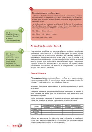72
É importante os alunos perceberem que...
- a determinação do horário de encerramento de um acontecimento, com base
no conhecimento do tempo de duração desse acontecimento e do seu horário
de início, pode ser obtida de várias maneiras: usando um relógio de ponteiros,
realizando cálculos...
- é fundamental, em situações semelhantes à do horário de chegada de
Francelina à sua casa, utilizar a relação 1 hora = 60min. Essa relação permite
resolver o problema assim: 10h30min + 25min + 20min =
10h + 30min + 25min + 20 min =
10h + 75min = 10h + 60min + 15min =
10h + 1h + 15min = 11h15min.
As quadras da escola – Parte I
Essa atividade possibilita aos alunos resolverem problemas, envolvendo
medidas de comprimento e o cálculo do perímetro de figuras planas,
e compreenderem o conceito de perímetro. Ela também possibilita a
compreensão do processo de medição em geral e, especificamente, o de
medição de um comprimento: escolher um objeto como unidade de medida,
verificar quantas vezes a unidade de medida cabe no objeto a ser medido,
expressar o resultado da comparação por meio de um número; utilizar
corretamente instrumentos de medidas de comprimento e estabelecer
relações entre metro e centímetro.
Desenvolvimento
Primeira etapa: Após organizar os alunos e verificar se os grupos possuem
instrumentos de medidas de comprimento (trena, metro de carpinteiro, fita
métrica...), você pode propor a resolução da situação:
Inicialmente, identifiquem, nos instrumentos de medidas de comprimento, a medida
de um metro.
Em seguida, observem as quadras de futebol de salão, de voleibol e de basquete da
escola e estimem, em metros, quais são as medidas dos lados maiores e dos lados
menores de cada quadra.
Depois, utilizem uma fita métrica ou um metro de carpinteiro, para saber se vocês
fizeram boas estimativas de medidas. Registrem todas as medidas na tabela:
Quadra
Medidas estimadas em metros Medidas reais em metros
Lado menor Lado maior Lado menor Lado maior
Futebol de salão
Basquete
Vôlei
Informe aos alunos que eles irão até o local onde estão as quadras da
escola, para realizarem as estimativas das medidas dos lados das quadras.
Depois, cada grupo vai medir os lados da quadra.
D11 - Resolver
problemas,
envolvendo o cálculo
do perímetro de
figuras planas,
desenhadas em
malhas quadriculadas
D6 – Estimar a
medida de grandezas,
utilizando unidades
de medidas
convencionais ou não
 