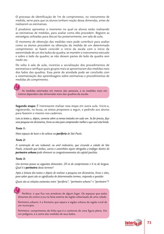 73
O processo de identificação de 1m de comprimento, no instrumento de
medida, serve para que os alunos tenham noção dessa dimensão, antes de
realizarem as estimativas.
É produtivo aproveitar o momento no qual os alunos estão realizando
as estimativas de medidas, para avaliar como eles procedem. Registre as
estratégias utilizadas para discuti-las posteriormente, em sala de aula.
O momento de obtenção das medidas reais pode contribuir para avaliar
como os alunos procedem na obtenção da medida de um determinado
comprimento: se fazem coincidir o início da escala com o início da
extremidade de um dos lados da quadra; se mantêm o instrumento esticado
e sobre o lado da quadra; se não deixam partes do lado da quadra sem
medir etc.
De volta à sala de aula, incentive a socialização dos procedimentos de
estimativas e verifique quais grupos mais se aproximaram das medidas reais
dos lados das quadras. Essa parte da atividade pode ser concluída com
a sistematização das aprendizagens sobre estimativas e procedimentos de
medidas de comprimento.
As medidas estimadas em metros são pessoais, e as medidas reais em
metros dependem das dimensões reais das quadras da escola.
Segunda etapa: É interessante realizar essa etapa em outra aula. Inicie-a,
registrando, na lousa, os textos propostos a seguir, e pedindo aos alunos
para fazerem o mesmo nos cadernos.
Leia os textos e, depois, converse sobre os temas tratados em cada um. Se for preciso, faça
uma pesquisa em dicionários, livros ou sites para compreender melhor o que você está lendo.
Texto 1:
Mais espaços de lazer e de cultura na periferia de São Paulo.
Texto 2:
A construção de um rodoanel, ou anel rodoviário, que circunde a cidade de São
Paulo, evitando que ônibus, carros e caminhões sejam obrigados a trafegar dentro do
perímetro urbano pode diminuir os congestionamentos da capital paulista.
Texto 3:
Um terreno possui as seguintes dimensões: 20 m de comprimento e 6 m de largura.
Qual é o perímetro desse terreno?
Após a leitura dos textos e depois de realizar a pesquisa em dicionários, livros e sites,
para saber quais são os significados de determinados termos, responda a questão:
Quais são as relações existentes entre “periferia”, “perímetro urbano” e “perímetro”?
Periferia: o que fica nos arredores de algum lugar. Os espaços que estão
distantes do centro e/ou na faixa externa da região urbanizada de uma cidade.
Perímetro urbano: é a fronteira que separa a região urbana da região rural de
um município.
Perímetro: comprimento da linha que é o contorno de uma figura plana. Em
um polígono, é a soma das medidas de seus lados.
 