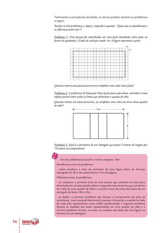 74
Terminada a correção da atividade, os alunos podem resolver os problemas
a seguir:
Resolva os três problemas e, depois, responda a questão: “Quais são as semelhanças e
as diferenças entre eles”?
Problema 1: Uma pessoa faz caminhadas em uma pista desenhada sobre pisos na
forma de quadrados. O lado de cada piso mede 1m. A figura representa a pista:
Quantos metros essa pessoa percorre ao completar uma volta nessa pista?
Problema 2: A professora de Educação Física pediu para cada aluno caminhar o mais
rápido possível sobre todas as linhas que delimitam a quadra de vôlei.
Quantos metros um aluno percorreu, ao completar uma volta em torno dessa quadra
de vôlei?
Problema 3: Qual é o perímetro de um retângulo que possui 9 metros de largura por
18 metros de comprimento?
Os três problemas possuem a mesma resposta: 18m.
Semelhança entre os problemas:
- todos envolvem a ideia de perímetro de uma figura plana de formato
retangular de 18 m de comprimento e 9m de largura.
Diferenças entre os problemas:
- os contextos: o primeiro trata de uma pessoa que caminha em uma pista
desenhada em um piso quadriculado; o segundo trata de alunos que caminham
em volta de uma quadra de vôlei e o terceiro trata da soma dos lados de um
retângulo de lados 18m e 9m;
- os dados: o primeiro problema não fornece o comprimento da pista de
caminhada, mas é possível determiná-la porque é fornecida a medida do lado
de cada piso representado numa malha quadriculada; o segundo problema
fornece as medidas dos lados representados em uma quadra de vôlei e o
terceiro problema fornece, no texto, as medidas dos lados de uma figura no
formato de um retângulo.
 