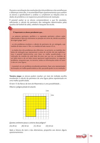 75
Durante a socialização das resoluções dos três problemas e das semelhanças
e diferenças entre eles, é recomendável fazer questionamentos que auxiliem
os alunos a aprofundarem a análise e a ampliarem as relações entre os
dados do problema e os respectivos procedimentos de resolução.
É possível avaliar se os alunos compreenderam o que foi estudado,
solicitando o cálculo do perímetro dos retângulos determinados pelas
quadras de futebol de salão, voleibol e basquete da escola.
É importante os alunos perceberem que...
- as palavras perímetro, periferia e a expressão perímetro urbano estão
relacionadas à ideia de movimento ou posição em torno de, devido ao prefixo
de origem grega “peri”;
- os três problemas envolvem o cálculo do perímetro de um retângulo, cuja
medida do lado maior é 18m, e a medida do lado menor é 9 m;
- os dados dos três problemas são diferentes: no primeiro, as medidas dos
lados do retângulo que representam a pista de corrida não são explícitas,
mas é possível determiná-las com base na malha quadriculada e na
indicação da medida de cada lado do piso; por sua vez, as medidas de
um lado maior e de um lado menor aparecem explicitamente, no segundo
problema, enquanto que, no terceiro, todas as informações estão no texto
e não em uma figura;
- é possível, em um problema envolvendo perímetro, fazer uma representação
da situação, em malha quadriculada ou não, que pode ajudar na sua resolução.
Terceira etapa: os alunos podem resolver um item de múltipla escolha
envolvendo o cálculo do perímetro de uma figura plana representada em
uma malha quadriculada.
O item 15 do Banco de itens de Matemática é uma possibilidade...
Observe o polígono pintado de amarelo.
Quantos centímetros possui o contorno desse polígono?
(A) 28 cm	 (B) 32 cm	 (C) 36 cm	 (D) 52 cm
Após a leitura do item e das alternativas, proponha aos alunos alguns
questionamentos:
 
