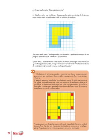 76
a) Por que a alternativa B é a resposta correta?
b) Cláudio resolveu esse problema e disse que a alternativa correta é a A. Ele pensou
assim: contou todos os quadros que estão no contorno do polígono.
Por que o modo como Cláudio procedeu não determina a medida do contorno de um
polígono representado em uma malha quadriculada?
c) Para Ana, a alternativa certa é a D. Como ela pensou para chegar a esse resultado?
Quais dicas podem ser dadas, para que ela encontre corretamente a medida do contorno
de um polígono representado em uma malha quadriculada?
O objetivo da primeira questão é incentivar os alunos a desenvolverem
argumentos que justifiquem determinada resposta ou, se for o caso, possam
refutá-la.
A segunda pergunta possibilita a reflexão em torno da ideia de contorno.
Ao utilizar os quadrados que estão no contorno do polígono, deixa-se de
considerar os lados dos quadrados que estão nos cantos (em vermelho na
ilustração) e conta-se um quadrado cujos lados não fazem parte do contorno
do polígono (em verde na ilustração).
Ana calculou a área do polígono, considerando o quadradinho como unidade
de superfície. Ela não tem clareza do significado de contorno de uma figura
plana. Para ela, contorno e interior possuem o mesmo significado.
 