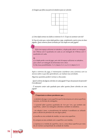 78
2) Imagine que falta essa parte do tabuleiro para ser colorida:
a) Uma dupla sorteou nos dados os números 6 e 5. O que vai acontecer com ela?
b) Faça de conta que a outra dupla ganhou o jogo, completando a parte acima em duas
jogadas. Quais números foram sorteados por essa dupla em cada jogada?
1) Se tiver espaço suficiente no tabuleiro, a dupla pode colorir um retângulo
de 3 fileiras com 4 quadrados em cada ou um retângulo de 4 fileiras com 3
quadrados em cada.
2)
a) a dupla perde a vez de jogar, pois não há espaço suficiente no tabuleiro,
para colorir um retângulo de dimensões 5cm e 6cm.
b) São duas possibilidades: 3 e 4, depois 2 e 2, ou 2 e 3, depois 2 e 5.
Após o término do jogo, é interessante coordenar uma conversa com os
alunos sobre o que eles aprenderam, ao realizar essa atividade.
Algumas questões podem nortear a discussão:
- Qual é a forma das figuras coloridas em cada jogada? O que elas possuem de parecido?
E de diferente?
- É necessário contar cada quadrado para saber quantos foram coloridos em uma
jogada?
É importante os alunos perceberem que...
- o tabuleiro do jogo: é uma superfície que foi decomposta em várias superfícies
menores, no formato de retângulos;
- é possível saber quantos quadrados de 1cm por 1cm, que também são
superfícies, cabem nos retângulos coloridos e também no tabuleiro;
- em relação à área, o procedimento de medição é semelhante ao utilizado
para o cálculo do perímetro de uma figura plana:
a) escolhe-se uma unidade de medida, no caso uma superfície;
b) compara-se esta unidade com a superfície a ser medida;
c) expressa-se a medida da superfície, isto é, a área dessa superfície por meio
de um número acompanhado da unidade de medida.
 