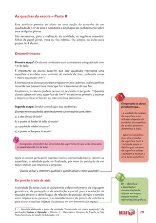 79
As quadras da escola – Parte II
Essa atividade permite ao aluno ter uma noção do tamanho de um
quadrado de 1m² de área e possibilita a ampliação do conhecimento sobre
área de figuras planas.
São necessários, para a realização da atividade, os seguintes materiais:
folhas de papel jornal, trena ou fita métrica, fita adesiva ou durex para
grupos de 4 alunos.
Desenvolvimento
Primeira etapa8
: Os alunos constroem com os materiais um quadrado com
1m de lado.
É importante os alunos saberem que esse quadrado representa uma
superfície e também uma unidade de medida de área conhecida como
1 metro quadrado (1m²).
Éinteressanteosalunosprocuraremeregistrarem,noscadernos,quaissuperfícies
na escola que possuem área maior que 1m² e área menor do que 1m².
Finalmente, os alunos podem pensar em respostas à pergunta: “Quantos
alunos cabem em uma superfície de 1m²?” Incentive-os primeiro a estimar
e depois verificar se fizeram ou não uma boa estimativa.
Segunda etapa: Envolve a resolução dos problemas:
Quantos metros quadrados aproximadamente são necessários para cobrir:
a) o chão da sala de aula?
b) a quadra de futebol de salão da escola?
c) a quadra de voleibol da escola?
d) a quadra de basquete da escola?
As respostas dependem das dimensões das superfícies em que serão colocados
os quadrados de 1m de lado.
Após os alunos verificarem quantos metros, aproximadamente, cobrem as
superfícies, a atividade pode ser finalizada, por meio da produção de um
texto coletivo que responda a pergunta:
Quando utilizar o centímetro quadrado e quando utilizar o metro quadrado?
Do portão à sala de aula
A atividade Do portão à sala de aula permite o desenvolvimento da linguagem
geométrica, da percepção e da orientação espacial, pois a resolução da
situação envolve a identificação de relações de posição, direção e sentido
entre objetos e/ou pessoas, e o estabelecimento de pontos de referência
para situar e localizar objetos ou pessoas em um determinado espaço.
8 Atividade elaborada a partir da atividade “Construindo um metro quadrado”, da
publicação Ensinar e Aprender – Volume 2 – Matemática, Governo do Estado de São
Paulo/Secretaria de Estado da Educação, s/d.
D1 – Identificar
a localização/
movimentação de
objetos em mapas,
croquis e outras
representações gráficas
É importante os alunos
perceberem que...
- a unidade de medida
de superfície a ser
utilizada depende do
tamanho da superfície
da qual se pretende
determinar a área;
- saber os tamanhos
reais das unidades
de superfície 1cm² e
1m² pode ajudar a
decidir qual unidade
de superfície utilizar
e também a estimar a
área desta superfície.
 