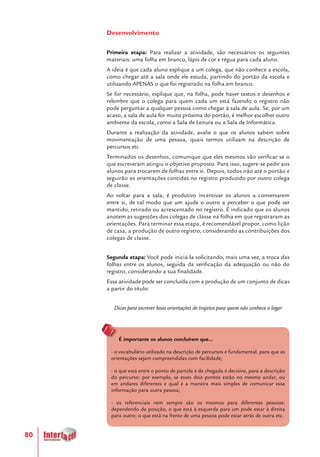 80
Desenvolvimento
Primeira etapa: Para realizar a atividade, são necessários os seguintes
materiais: uma folha em branco, lápis de cor e régua para cada aluno.
A ideia é que cada aluno explique a um colega, que não conhece a escola,
como chegar até a sala onde ele estuda, partindo do portão da escola e
utilizando APENAS o que foi registrado na folha em branco.
Se for necessário, explique que, na folha, pode haver textos e desenhos e
relembre que o colega para quem cada um está fazendo o registro não
pode perguntar a qualquer pessoa como chegar à sala de aula. Se, por um
acaso, a sala de aula for muito próxima do portão, é melhor escolher outro
ambiente da escola, como a Sala de Leitura ou a Sala de Informática.
Durante a realização da atividade, avalie o que os alunos sabem sobre
movimentação de uma pessoa, quais termos utilizam na descrição de
percursos etc.
Terminados os desenhos, comunique que eles mesmos vão verificar se o
que escreveram atingiu o objetivo proposto. Para isso, sugere-se pedir aos
alunos para trocarem de folhas entre si. Depois, todos irão até o portão e
seguirão as orientações contidas no registro produzido por outro colega
de classe.
Ao voltar para a sala, é produtivo incentivar os alunos a conversarem
entre si, de tal modo que um ajude o outro a perceber o que pode ser
mantido, retirado ou acrescentado no registro. É indicado que os alunos
anotem as sugestões dos colegas de classe na folha em que registraram as
orientações. Para terminar essa etapa, é recomendável propor, como lição
de casa, a produção de outro registro, considerando as contribuições dos
colegas de classe.
Segunda etapa: Você pode iniciá-la solicitando, mais uma vez, a troca das
folhas entre os alunos, seguida da verificação da adequação ou não do
registro, considerando a sua finalidade.
Essa atividade pode ser concluída com a produção de um conjunto de dicas
a partir do título:
Dicas para escrever boas orientações de trajetos para quem não conhece o lugar
É importante os alunos concluírem que...
- o vocabulário utilizado na descrição de percursos é fundamental, para que as
orientações sejam compreendidas com facilidade;
- o que está entre o ponto de partida e de chegada é decisivo, para a descrição
do percurso: por exemplo, se esses dois pontos estão no mesmo andar, ou
em andares diferentes e qual é a maneira mais simples de comunicar essa
informação para outra pessoa;
- os referenciais nem sempre são os mesmos para diferentes pessoas:
dependendo da posição, o que está à esquerda para um pode estar à direita
para outro; o que está na frente de uma pessoa pode estar atrás de outra etc.
 