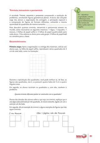 81
Triminós, tetraminós e pentaminós
A atividade Triminós, tetraminós e pentaminós compreende a resolução de
problemas, envolvendo figuras geométricas planas. A busca das soluções
exige dos alunos a organização da contagem, a percepção espacial e
a composição de figuras de formato diferentes, utilizando a mesma
quantidade de quadrados de mesmo tamanho.
Para descobrir quantos triminós, tetraminós e pentaminós existem no
mundo, serão necessários os seguintes materiais: 1 régua, 1 esquadro, 1
tesoura, 2 folhas de papel sulfite e 3 folhas de papel quadriculado para
cada aluno, 1 fita adesiva ou durex para cada grupo, 3 folhas de papel kraft
ou cartolina para a classe.
Desenvolvimento
Primeira etapa: Após a organização e a entrega dos materiais, solicite aos
alunos que, na folha de papel sulfite, reproduzam vários quadrados de 4
cm de cada lado, como na ilustração:
Durante a reprodução dos quadrados, você pode verificar se, de fato, as
figuras são quadrados, isto é, se possuem quatro lados de 4 cm e quatro
ângulos retos.
Em seguida, os alunos recortam os quadrados e, com eles, resolvem o
problema:
Quantos triminós diferentes podem ser construídos com os quadrados?
Diante das dúvidas dos alunos sobre o que seja um triminó, explique que é
uma figura plana formada por três quadrados, de mesmo tamanho, ligados um com o
outro por um dos lados.
Em seguida, dê um exemplo de triminó e alguns exemplos de figuras que não
sejam triminós:
D3 – Identificar
propriedades comuns
e diferenças entre
figuras bidimensionais
pelo número de
lados e pelos tipos de
ângulos
 