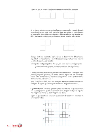 82
Espera-se que os alunos concluam que existem 2 triminós possíveis:
Se os alunos afirmarem que as duas figuras representadas a seguir são dois
triminós diferentes, você pode incentivá-los a reproduzir os triminós com
os quadrados construídos anteriormente. Eles perceberão que, ao girar um
deles, ele fica na mesma posição do outro, sendo possível sobrepô-los:
A etapa pode ser encerrada, reproduzindo os dois triminós diferentes no
papel kraft ou na cartolina, e pedindo aos alunos para fazerem o mesmo,
na folha de papel quadriculado.
Em seguida, você pode pedir a eles que, em casa, respondam a pergunta:
Quantos tetraminós diferentes podem ser construídos com os quadrados?
Certifique-se de que os alunos perceberam que tetraminó é uma figura plana
formada por quatro quadrados, de mesmo tamanho, ligados um com o outro por
um dos lados. Se necessário, explore outras palavras com o prefixo “tetra”
(tetracampeão, tetraedro...).
Após as respostas deles, peça dois exemplos diferentes de tetraminós e dois
exemplos de figuras que não sejam tetraminós. Registre-os na lousa.
Segunda etapa: É a fase de apresentação e socialização do que os alunos,
nos seus respectivos grupos, fizeram em casa. Depois você pode seguir o
mesmo procedimento adotado na primeira etapa.
Espera-se que os alunos concluam que existem 5 tetraminós possíveis de
serem construídos:
A
B
C
D
E
 