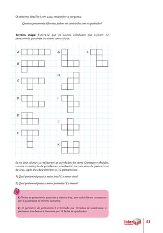 83
O próximo desafio é, em casa, responder a pergunta:
Quantos pentaminós diferentes podem ser construídos com os quadrados?
Terceira etapa: Espera-se que os alunos concluam que existem 12
pentaminós possíveis de serem construídos:
Se os seus alunos já realizaram as atividades do tema Grandezas e Medidas,
retome a resolução de problemas, envolvendo os conceitos de perímetro e
de área, após eles descobrirem os 12 pentaminós:
1) Qual pentaminó possui a maior área? E a menor área?
2) Qual pentaminó possui o maior perímetro? E o menor?
1) Todos os pentaminós possuem a mesma área, pois todos foram compostos
por 5 quadrados de mesmo tamanho.
2) O perímetro do pentaminó E é formado por 10 lados de quadrados; o
perímetro dos demais é formado por 12 lados de quadrados.
A
B
C
D
E
F
LG
H
I
J
K
 