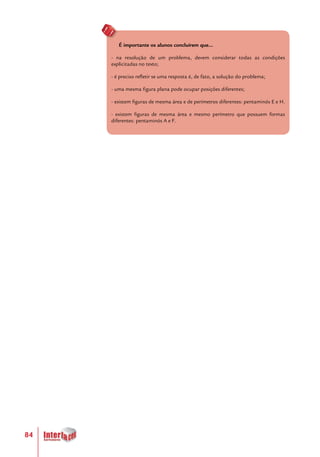 84
É importante os alunos concluírem que...
- na resolução de um problema, devem considerar todas as condições
explicitadas no texto;
- é preciso refletir se uma resposta é, de fato, a solução do problema;
- uma mesma figura plana pode ocupar posições diferentes;
- existem figuras de mesma área e de perímetros diferentes: pentaminós E e H.
- existem figuras de mesma área e mesmo perímetro que possuem formas
diferentes: pentaminós A e F.
 