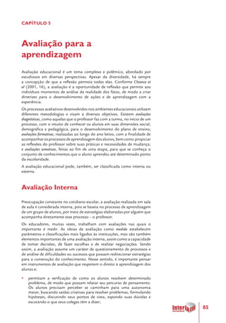 85
CAPÍTULO 5
Avaliação para a
aprendizagem
Avaliação educacional é um tema complexo e polêmico, abordado por
estudiosos em diversas perspectivas. Apesar da diversidade, há sempre
a concepção de que a reflexão permeia todas elas. Conforme Chianca et
al (2001, 16), a avaliação é a oportunidade de reflexão que permite aos
indivíduos momentos de análise da realidade dos fatos, de modo a criar
diretrizes para o desenvolvimento de ações e de aprendizagem com a
experiência.
Os processos avaliativos desenvolvidos nos ambientes educacionais utilizam
diferentes metodologias e visam a diversos objetivos. Existem avaliações
diagnósticas, como aquelas que o professor faz com a turma, no início de um
processo, com o intuito de conhecer os alunos em suas dimensões social,
demográfica e pedagógica, para o desenvolvimento do plano de ensino;
avaliações formativas, realizadas ao longo do ano letivo, com a finalidade de
acompanharosprocessosdeaprendizagemdosalunos,bemcomo propiciar
as reflexões do professor sobre suas práticas e necessidades de mudança;
e avaliações somativas, feitas ao fim de uma etapa, para que se conheça o
conjunto de conhecimentos que o aluno aprendeu até determinado ponto
da escolaridade.
A avaliação educacional pode, também, ser classificada como interna ou
externa.
Avaliação Interna
Preocupação constante no cotidiano escolar, a avaliação realizada em sala
de aula é considerada interna, pois se baseia no processo de aprendizagem
de um grupo de alunos, por meio de estratégias elaboradas por alguém que
acompanha diretamente esse processo – o professor.
Os educadores, muitas vezes, trabalham com avaliações nas quais o
importante é medir. As ideias de avaliação como medida estabelecem
parâmetros e classificações mais ligados às instituições, mas são também
elementos importantes de uma avaliação interna, assim como a capacidade
de tomar decisões, de fazer escolhas e de realizar negociações. Sendo
assim, a avaliação assume um caráter de questionamento de processos e
de análise de dificuldades ou sucessos que possam redirecionar estratégias
para a construção do conhecimento. Nesse sentido, é importante pensar
em instrumentos de avaliação que respeitem o direito à aprendizagem dos
alunos e:
yy permitam a verificação de como os alunos resolvem determinado
problema, de modo que possam relatar seu percurso de pensamento.
Os alunos precisam perceber se caminham para uma autonomia
maior, buscando saídas criativas para resolver problemas, formulando
hipóteses, discutindo seus pontos de vista, expondo suas dúvidas e
escutando o que seus colegas têm a dizer;
 