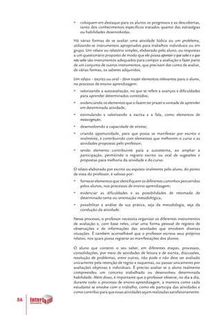 86
yy coloquem em destaque para os alunos os progressos e as descobertas,
tanto dos conhecimentos específicos tratados quanto das estratégias
ou habilidades desenvolvidas.
Há várias formas de se avaliar uma atividade lúdica ou um problema,
utilizando-se instrumentos apropriados para trabalhos individuais ou em
grupo. Um relato ou relatório simples, elaborado pelo aluno, ou respostas
a um questionário proposto de modo que ele possa apontar o que sabe e o que
não sabe são instrumentos adequados para compor a avaliação e fazer parte
de um conjunto de outros instrumentos, que precisam dar conta de avaliar,
de várias formas, os saberes adquiridos.
Um relato – escrito ou oral – deve trazer elementos relevantes para o aluno,
no processo de ensino-aprendizagem:
yy valorizando a autoavaliação, no que se refere a avanços e dificuldades
para aprender determinados conteúdos;
yy evidenciando os elementos que o fazem ter prazer e vontade de aprender
em determinada atividade;
yy estimulando e valorizando a escrita e a fala, como elementos de
metacognição;
yy desenvolvendo a capacidade de síntese;
yy criando oportunidade, para que possa se manifestar por escrito e
oralmente, e contribuindo com elementos que melhorem o curso e as
atividades propostas pelo professor;
yy sendo elemento contribuinte para a autoestima, ao ampliar a
participação, permitindo o registro escrito ou oral de sugestões e
propostas para melhoria da atividade e do curso.
O relato elaborado por escrito ou exposto oralmente pelo aluno, do ponto
de vista do professor, é valioso por:
yy fornecer elementos que identifiquem os diferentes caminhos percorridos
pelos alunos, nos processos de ensino-aprendizagem;
yy evidenciar as dificuldades e as possibilidades de retomada de
determinado tema ou orientação metodológica;
yy possibilitar a análise de sua prática, seja da metodologia, seja da
condução da atividade.
Nesse processo, o professor necessita organizar os diferentes instrumentos
de avaliação e, com base neles, criar uma forma pessoal de registro de
observações e de informações das atividades que envolvem diversas
situações. É também aconselhável que o professor escreva seus próprios
relatos, nos quais possa registrar as manifestações dos alunos.
O aluno que constrói o seu saber, em diferentes etapas, processos,
consolidações, por meio de atividades de leitura e de escrita, discussões,
resolução de problemas, entre outras, não pode e não deve ser avaliado
unicamente pela retenção de regras e esquemas, ou passar unicamente por
avaliações objetivas e individuais. É preciso avaliar se o aluno realmente
compreendeu um conceito trabalhado ou desenvolveu determinada
habilidade. Além disso, é importante que o professor observe, no dia a dia,
durante todo o processo de ensino-aprendizagem, a maneira como cada
estudante se envolve com o trabalho, como ele participa das atividades e
comocontribuiparaqueessasatividadessejamrealizadassatisfatoriamente.
 