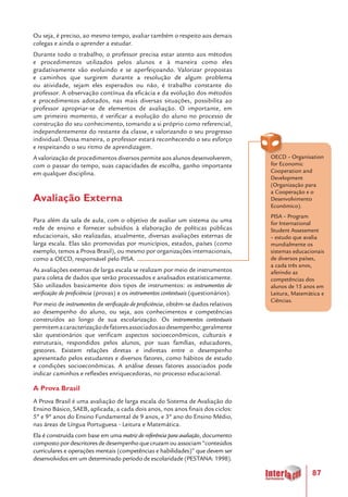 87
Ou seja, é preciso, ao mesmo tempo, avaliar também o respeito aos demais
colegas e ainda o aprender a estudar.
Durante todo o trabalho, o professor precisa estar atento aos métodos
e procedimentos utilizados pelos alunos e à maneira como eles
gradativamente vão evoluindo e se aperfeiçoando. Valorizar propostas
e caminhos que surgirem durante a resolução de algum problema
ou atividade, sejam eles esperados ou não, é trabalho constante do
professor. A observação contínua da eficácia e da evolução dos métodos
e procedimentos adotados, nas mais diversas situações, possibilita ao
professor apropriar-se de elementos de avaliação. O importante, em
um primeiro momento, é verificar a evolução do aluno no processo de
construção do seu conhecimento, tomando a si próprio como referencial,
independentemente do restante da classe, e valorizando o seu progresso
individual. Dessa maneira, o professor estará reconhecendo o seu esforço
e respeitando o seu ritmo de aprendizagem.
A valorização de procedimentos diversos permite aos alunos desenvolverem,
com o passar do tempo, suas capacidades de escolha, ganho importante
em qualquer disciplina.
Avaliação Externa
Para além da sala de aula, com o objetivo de avaliar um sistema ou uma
rede de ensino e fornecer subsídios à elaboração de políticas públicas
educacionais, são realizadas, atualmente, diversas avaliações externas de
larga escala. Elas são promovidas por municípios, estados, países (como
exemplo, temos a Prova Brasil), ou mesmo por organizações internacionais,
como a OECD, responsável pelo PISA.
As avaliações externas de larga escala se realizam por meio de instrumentos
para coleta de dados que serão processados e analisados estatisticamente.
São utilizados basicamente dois tipos de instrumentos: os instrumentos de
verificação de proficiência (provas) e os instrumentos contextuais (questionários).
Por meio de instrumentos de verificação de proficiência, obtêm-se dados relativos
ao desempenho do aluno, ou seja, aos conhecimentos e competências
construídos ao longo de sua escolarização. Os instrumentos contextuais
permitemacaracterizaçãodefatoresassociadosaodesempenho;geralmente
são questionários que verificam aspectos socioeconômicos, culturais e
estruturais, respondidos pelos alunos, por suas famílias, educadores,
gestores. Existem relações diretas e indiretas entre o desempenho
apresentado pelos estudantes e diversos fatores, como hábitos de estudo
e condições socioeconômicas. A análise desses fatores associados pode
indicar caminhos e reflexões enriquecedoras, no processo educacional.
A Prova Brasil
A Prova Brasil é uma avaliação de larga escala do Sistema de Avaliação do
Ensino Básico, SAEB, aplicada, a cada dois anos, nos anos finais dos ciclos:
5º e 9º anos do Ensino Fundamental de 9 anos, e 3º ano do Ensino Médio,
nas áreas de Língua Portuguesa - Leitura e Matemática.
Ela é construída com base em uma matriz de referência para avaliação, documento
compostopordescritoresdedesempenhoquecruzamouassociam“conteúdos
curriculares e operações mentais (competências e habilidades)” que devem ser
desenvolvidos em um determinado período de escolaridade (PESTANA: 1998).
OECD – Organisation
for Economic
Cooperation and
Development
(Organização para
a Cooperação e o
Desenvolvimento
Econômico).
PISA – Program
for International
Student Assessment
– estudo que avalia
mundialmente os
sistemas educacionais
de diversos países,
a cada três anos,
aferindo as
competências dos
alunos de 15 anos em
Leitura, Matemática e
Ciências.
 