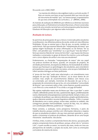 88
De acordo com o MEC/INEP:
“as matrizes de referência não englobam todo o currículo escolar. É
feito um recorte com base no que é possível aferir por meio do tipo
de instrumento de medida” que, “ao mesmo tempo, é representativo
do que está contemplado nos currículos [...]”. (BRASIL, 2008)
As matrizes de avaliação do SAEB têm por referência as diretrizes nacionais
paraaEducação,osParâmetrosCurricularesNacionais,eforamconstruídas
a partir de uma consulta nacional aos currículos propostos pelas Secretarias
Estaduais de Educação e por algumas redes municipais.
Avaliação de Leitura
Se partirmos do pressuposto de que a leitura é vivenciada pelos estudantes
(e professores), nas diferentes práticas da escola, tendo em vista diferentes
finalidades, há que se atentar para o fato de que, na escola, também se
avalia leitura. Será que estamos falando das “interpretações de textos” que
apenas exigem localização de certas informações ou do famoso “ler na
linha”, sem perceber suas “entrelinhas” ou o que há por “trás das linhas”?
Será que estamos falando da “prova do livro lido”, cuja riqueza das leituras
realizadas e conversadas no grupo de leitores fica restrita a uma verificação
com o único objetivo de atribuir uma nota aos estudantes?
Evidentemente, as chamadas “interpretações de textos” têm seu papel
nas práticas escolares de leitura, quando, em situações de projetos, de
atividades permanentes, de sequências didáticas, há necessidade de análises
textuais que favoreçam as aprendizagens dos estudantes, para entenderem
principalmente o que está implícito nos textos, uma vez que a habilidade de
inferir sentidos distingue um leitor proficiente.
A “prova do livro lido” pode estar relacionada a um entendimento mais
alargado do que seja “avaliação de leitura”, ao se situar dentro de um
contexto mais amplo de encaminhamento didático com leitura e/ou
ao contemplar, por exemplo, momentos de discussão do que se leu, a
proposição de comentários do que se leu, em uma verdadeira “comunidade
de leitores” que conversam sobre o lido, como fazemos quando assistimos
a um filme ou a uma novela de TV ou ainda a um jogo de futebol.
São sujeitos implicados nesses atos de leitura que “têm o que dizer” e assim
o fazem, defendendo pontos de vista, questionando alguns, problematizando
outros,relativizandocertasperspectivaseassimpordiante.Sempre,éclaro,com
a mediação do professor, que seleciona elementos, propõe aprofundamentos,
ajuda a relacionar sentidos e recursos linguísticos utilizados. Enfim, é o prazer
da descoberta com o outro, porque, muitas vezes, sozinhos ou isolados, não
conseguimos perceber intencionalidades, nuances do lido, mas, no coletivo,
com contribuições diferentes, podemos ser “instigados a...”.
Nesse contexto, a avaliação, numa perspectiva formativa, é parte do
trabalho docente, porque contribui com informações relevantes a respeito
do que os estudantes já sabem e do que mais precisam aprender e, assim,
ajuda a (re)orientar as práticas do professor, deixando de ter uma função
meramente classificatória dos alunos.
A ênfase, então, é avaliar a compreensão leitora dos alunos, que passa pela
própria compreensão leitora do professor, porque, afinal, ele é o “primeiro
a ler”, é quem escolhe os textos, na maioria das vezes, tendo em vista seu
planejamento de trabalho, o projeto da escola, bem como as orientações
curriculares do sistema de ensino.
 