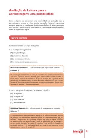 91
Avaliação de Leitura para a
aprendizagem: uma possibilidade
Com o objetivo de apresentar uma possibilidade de avaliação para a
aprendizagem, no que se refere ao eixo curricular “Leitura”, a proposta
pode ser a de que os estudantes, depois dos trabalhos de leitura sugeridos
no Capítulo 3, participem de uma avaliação com itens de múltipla escolha,
como os sugeridos a seguir.
Esfera literária
Conto selecionado: O Campo dos Gigantes
1. O “Campo dos Gigantes” é
(A) um grande lago.
(B) um terreno distante.
(C) o campo assombrado.
(D) o nome das terras do camponês.
Habilidade/ Descritor: D1 - Localizar informações explícitas em um texto
Gabarito: A
Na construção de sentidos no texto, é necessário recuperamos informações
que estão explícitas. No caso do item, para entender basicamente o texto, o
leitor precisa localizar a informação de que o “Campo dos Gigantes” é um
grande lago, o que está dado já no início do conto. Uma confusão que o aluno
pode fazer relaciona-se particularmente a “o campo assombrado”, porém essa
informação se refere a um tempo passado.
2. No 1º parágrafo da página 8, “se esfalfava” significa
(A) “se esgotava”.
(B) “se aquietava”.
(C) “se acautelava”.
(D) “se conformava”.
Habilidade/ Descritor: D3 - Inferir o sentido de uma palavra ou expressão
Gabarito: A
A compreensão do texto depende da realização de inferências sobre o sentido
de palavras. No caso do item, é possível inferir, no contexto do texto, que “se
esfalfava”, presente em “O camponês, coitado, que todos os dias se esfalfava
no seu terreninho, não se conformava”, pode ser substituída por “se esgotava”,
ou, em sentido figurado, “se matava de trabalhar”. Esse sentido é reforçado no
parágrafo seguinte: “– Eu aqui trabalhando sem parar, tendo que extrair tanto
desses míseros metros de terra (...)”.
 