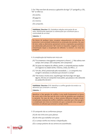 92
3. Em “Mas nem bem ele arrancou o grãozinho de trigo” (3° parágrafo, p. 20),
“ele” se refere ao
(A) vizinho.
(B) gigante.
(C) menino.
(D) camponês.
Habilidade/ Descritor: D2- Estabelecer relações entre partes de um
texto, identificando repetições ou substituições que contribuem para a
continuidade de um texto
Gabarito: C
Na leitura de qualquer texto, recuperar adequadamente os referentes de
pronomes é uma atividade fundamental na construção dos sentidos. No caso
do item, todas as alternativas apresentam termos e expressões que poderiam
ser substituídas pelo pronome “ele” (nome no masculino, singular). A correta
interpretação requer a recuperação do referente “o menino”, no início do
parágrafo.
4. A complicação da história tem início em
(A) “E os trezentos e vinte gigantes começaram a chorar (...) Não sobrou nem
campo, nem campo, nem camponês, nem camponesa”.
(B) “Já quase nas vésperas da colheita, porém, o camponês precisou resolver
uns negócios na cidade vizinha. Chamou, então, seu filho (...)”.
(C) “Um dia, afinal, pressionado pela necessidade, (...) o camponês criou
coragem e atravessou os arbustos que cercavam o campo”.
(D) “Há muitos e muitos anos, naquele lugar não havia lago nem água
alguma. Ali vivia um camponês muito pobre, que passava o dia cultivando
seu pedacinho de terra”.
Habilidade/ Descritor: D10- Identificar o conflito gerador do enredo e os
elementos que constroem a narrativa
Gabarito: C
Identificar o fato gerador do conflito é uma tarefa fundamental na leitura
do conto, pois é esse fato que dá início à série de episódios que complicam
a narrativa. No caso do item, o aluno precisa diferenciar situação inicial,
complicação, resolução do conflito e desfecho, e perceber que o fato que gera
a complicação teve início no momento em que o camponês criou coragem e
atravessou os arbustos que cercavam o campo vizinho.
5. O camponês não se conformava porque
(A) ele não tinha terra para plantar.
(B) ele tinha que trabalhar sem parar.
(C) o campo vizinho era imenso e desperdiçado.
(D) o campo próximo de seu terreno era assombrado.
 