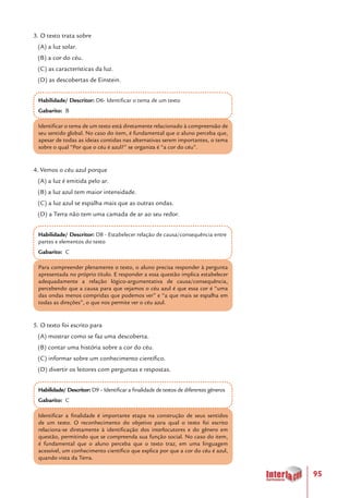 95
3. O texto trata sobre
(A) a luz solar.
(B) a cor do céu.
(C) as características da luz.
(D) as descobertas de Einstein.
Habilidade/ Descritor: D6- Identificar o tema de um texto
Gabarito: B
Identificar o tema de um texto está diretamente relacionado à compreensão de
seu sentido global. No caso do item, é fundamental que o aluno perceba que,
apesar de todas as ideias contidas nas alternativas serem importantes, o tema
sobre o qual “Por que o céu é azul?” se organiza é “a cor do céu”.
4. Vemos o céu azul porque
(A) a luz é emitida pelo ar.
(B) a luz azul tem maior intensidade.
(C) a luz azul se espalha mais que as outras ondas.
(D) a Terra não tem uma camada de ar ao seu redor.
Habilidade/ Descritor: D8 - Estabelecer relação de causa/consequência entre
partes e elementos do texto
Gabarito: C
Para compreender plenamente o texto, o aluno precisa responder à pergunta
apresentada no próprio título. E responder a essa questão implica estabelecer
adequadamente a relação lógico-argumentativa de causa/consequência,
percebendo que a causa para que vejamos o céu azul é que essa cor é “uma
das ondas menos compridas que podemos ver” e “a que mais se espalha em
todas as direções”, o que nos permite ver o céu azul.
5. O texto foi escrito para
(A) mostrar como se faz uma descoberta.
(B) contar uma história sobre a cor do céu.
(C) informar sobre um conhecimento científico.
(D) divertir os leitores com perguntas e respostas.
Habilidade/ Descritor: D9 – Identificar a finalidade de textos de diferentes gêneros
Gabarito: C
Identificar a finalidade é importante etapa na construção de seus sentidos
de um texto. O reconhecimento do objetivo para qual o texto foi escrito
relaciona-se diretamente à identificação dos interlocutores e do gênero em
questão, permitindo que se compreenda sua função social. No caso do item,
é fundamental que o aluno perceba que o texto traz, em uma linguagem
acessível, um conhecimento científico que explica por que a cor do céu é azul,
quando vista da Terra.
 