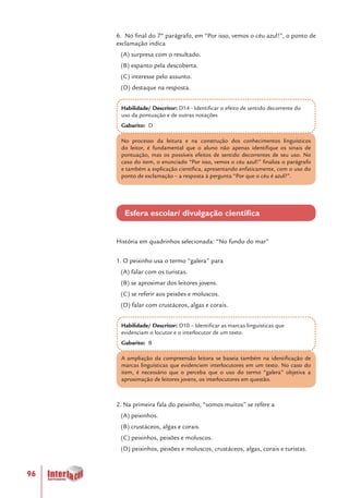 96
6. No final do 7º parágrafo, em “Por isso, vemos o céu azul!”, o ponto de
exclamação indica
(A) surpresa com o resultado.
(B) espanto pela descoberta.
(C) interesse pelo assunto.
(D) destaque na resposta.
Habilidade/ Descritor: D14 - Identificar o efeito de sentido decorrente do
uso da pontuação e de outras notações
Gabarito: D
No processo da leitura e na construção dos conhecimentos linguísticos
do leitor, é fundamental que o aluno não apenas identifique os sinais de
pontuação, mas os possíveis efeitos de sentido decorrentes de seu uso. No
caso do item, o enunciado “Por isso, vemos o céu azul!” finaliza o parágrafo
e também a explicação científica, apresentando enfaticamente, com o uso do
ponto de exclamação – a resposta à pergunta “Por que o céu é azul?”.
Esfera escolar/ divulgação científica
História em quadrinhos selecionada: “No fundo do mar”
1. O peixinho usa o termo “galera” para
(A) falar com os turistas.
(B) se aproximar dos leitores jovens.
(C) se referir aos peixões e moluscos.
(D) falar com crustáceos, algas e corais.
Habilidade/ Descritor: D10 – Identificar as marcas linguísticas que
evidenciam o locutor e o interlocutor de um texto.
Gabarito: B
A ampliação da compreensão leitora se baseia também na identificação de
marcas linguísticas que evidenciem interlocutores em um texto. No caso do
item, é necessário que o perceba que o uso do termo “galera” objetiva a
aproximação de leitores jovens, os interlocutores em questão.
2. Na primeira fala do peixinho, “somos muitos” se refere a
(A) peixinhos.
(B) crustáceos, algas e corais.
(C) peixinhos, peixões e moluscos.
(D) peixinhos, peixões e moluscos, crustáceos, algas, corais e turistas.
 