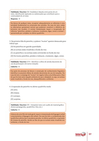 97
Habilidade/ Descritor: D2- Estabelecer relações entre partes de um
texto, identificando repetições ou substituições que contribuem para a
continuidade de um texto
Resposta: D
Na leitura de qualquer texto, recuperar adequadamente os referentes é uma
atividade fundamental na construção dos sentidos. No caso do item, todas
as alternativas apresentam termos que poderiam constituir a referência do
pronome nós (oculto). A correta interpretação requer a recuperação do
referente “peixinhos, peixões e moluscos, crustáceos, algas, corais e turistas”,
apresentado por completo no último quadrinho.
3. Na primeira fala do peixinho, a palavra “muitos” aparece destacada para
indicar que
(A) há peixinhos em grande quantidade.
(B) os turistas estão invadindo o fundo do mar.
(C) os peixinhos e os turistas estão convivendo no fundo do mar.
(D) há muitos peixinhos, peixões e moluscos, crustáceos, algas, corais.
Habilidade/ Descritor: D14 - Identificar o efeito de sentido decorrente do
uso da pontuação e de outras notações
Gabarito: B
Faz parte do processo da leitura e construção do conhecimento linguístico
identificar os possíveis efeitos de sentido decorrentes do uso de notações. No
caso do item, o emprego de “muitos” em negrito indica uma ênfase para o fato
de que há mais seres naquele ambiente do que o desejável, ou seja, os turistas
estão invadindo o fundo do mar, desequilibrando o ambiente.
4. A expressão do peixinho no último quadrinho revela
(A) sono.
(B) tristeza.
(C) cansaço.
(D) surpresa.
Habilidade/ Descritor: D5 – Interpretar texto com auxílio de material gráfico
diverso (propagandas, quadrinhos, foto, etc.)
Gabarito: B
A leitura de uma HQ, de modo geral, requer a interpretação da linguagem verbal
conjuntamente a linguagens não verbais. No caso do item, a compreensão dos
quadrinhos solicita que o estudante perceba, no último quadrinho, a expressão
de tristeza do peixinho, devido ao fato de que os turistas estão invadindo seu
ambiente, o fundo do mar.
 