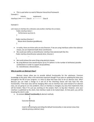 • This is used when no need of Massive hierarchical framework.
Example 1:
             Inherits         implements
Interface A           Class B <--------------- Class B


Example 2:

Let’s have an interface for a Director and another interface for an Actor.
        Public interface Actor {
           Performance say (Line l);
        }

        Public interface Director {
          Movie direct (boolean goodMovie);
        }

    •   In reality, there are Actors who are also Directors. If we are using interfaces rather than abstract
        classes, we can implement both Actor and Director.
    • We could even define an ActorDirector interface that extends both like this:
      Public interface ActorDirector extends Actor, Director {
                           ...
      }
    • We could achieve the same thing using abstract classes.
    • By using Abstract class would require up to 2^n (where n is the number of attributes) possible
        combinations in order to support all possibilities.
        Ex: ActorDirector, DirectorActor…..

Why to prefer an Abstract Class?

        Abstract classes allow you to provide default functionality for the subclasses. Common
knowledge at this point. Why is this extremely important though? If you plan on updating this base class
throughout the life of your program, it is best to allow that base class to be an abstract class. Why?
Because you can make a change to it and all of the inheriting classes will now have this new
functionality. If the base class will be changing often and an interface was used instead of an abstract
class, we are going to run into problems. Once an interface is changed, any class that implements that
will be broken. Now if it’s just you working on the project, that’s no big deal. However, once your
interface is published to the client, that interface needs to be locked down. At that point, you will be
breaking the client’s code.
     • Its contains Default Functionality & abstract methods


                Concrete Methods


                Used in Versioning by overriding the default functionality in new version (class that
                extends previous abstract class)
 