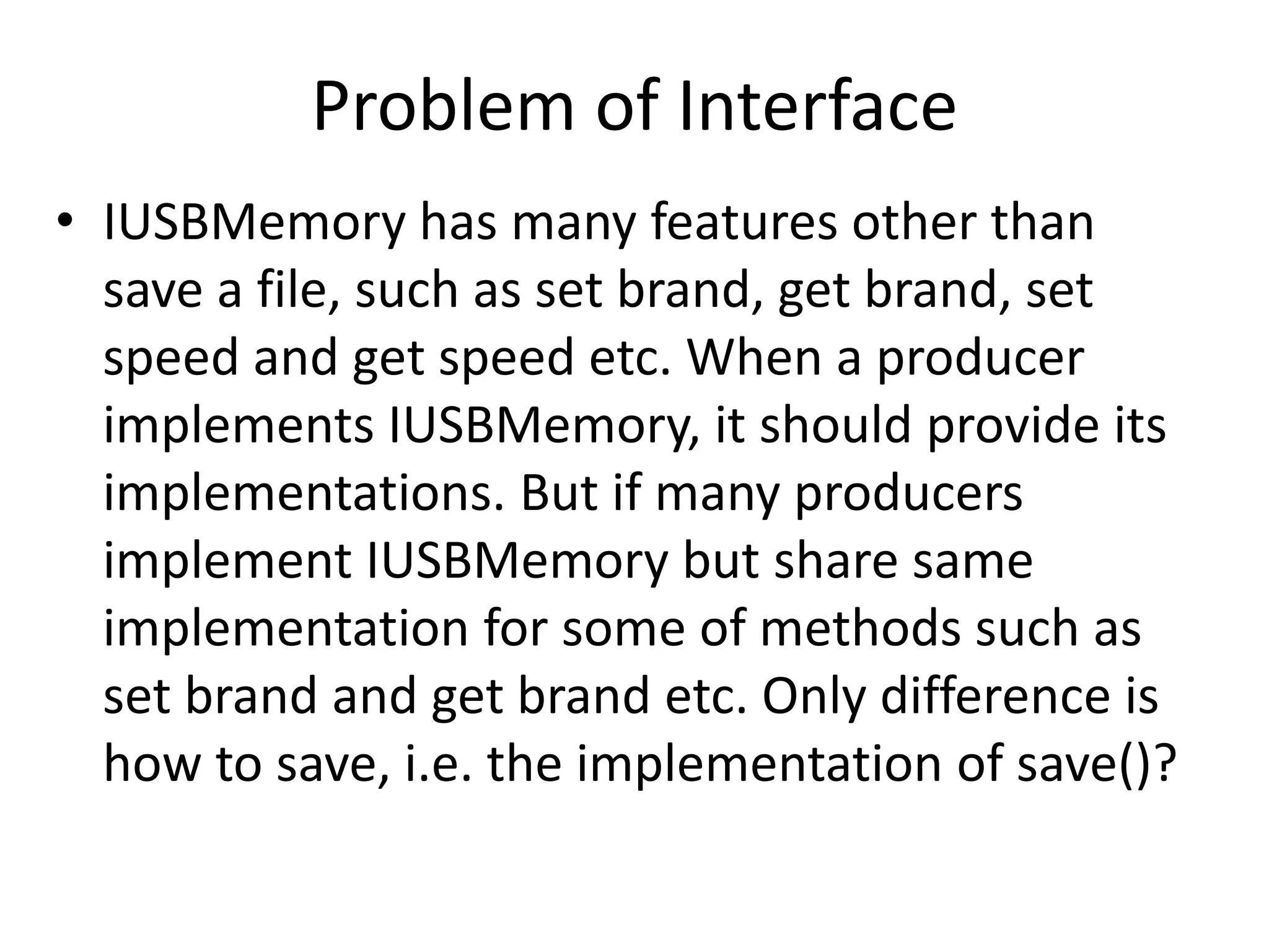 Problem of Interface
• IUSBMemory has many features other than
save a file, such as set brand, get brand, set
speed and get speed etc. When a producer
implements IUSBMemory, it should provide its
implementations. But if many producers
implement IUSBMemory but share same
implementation for some of methods such as
set brand and get brand etc. Only difference is
how to save, i.e. the implementation of save()?
 