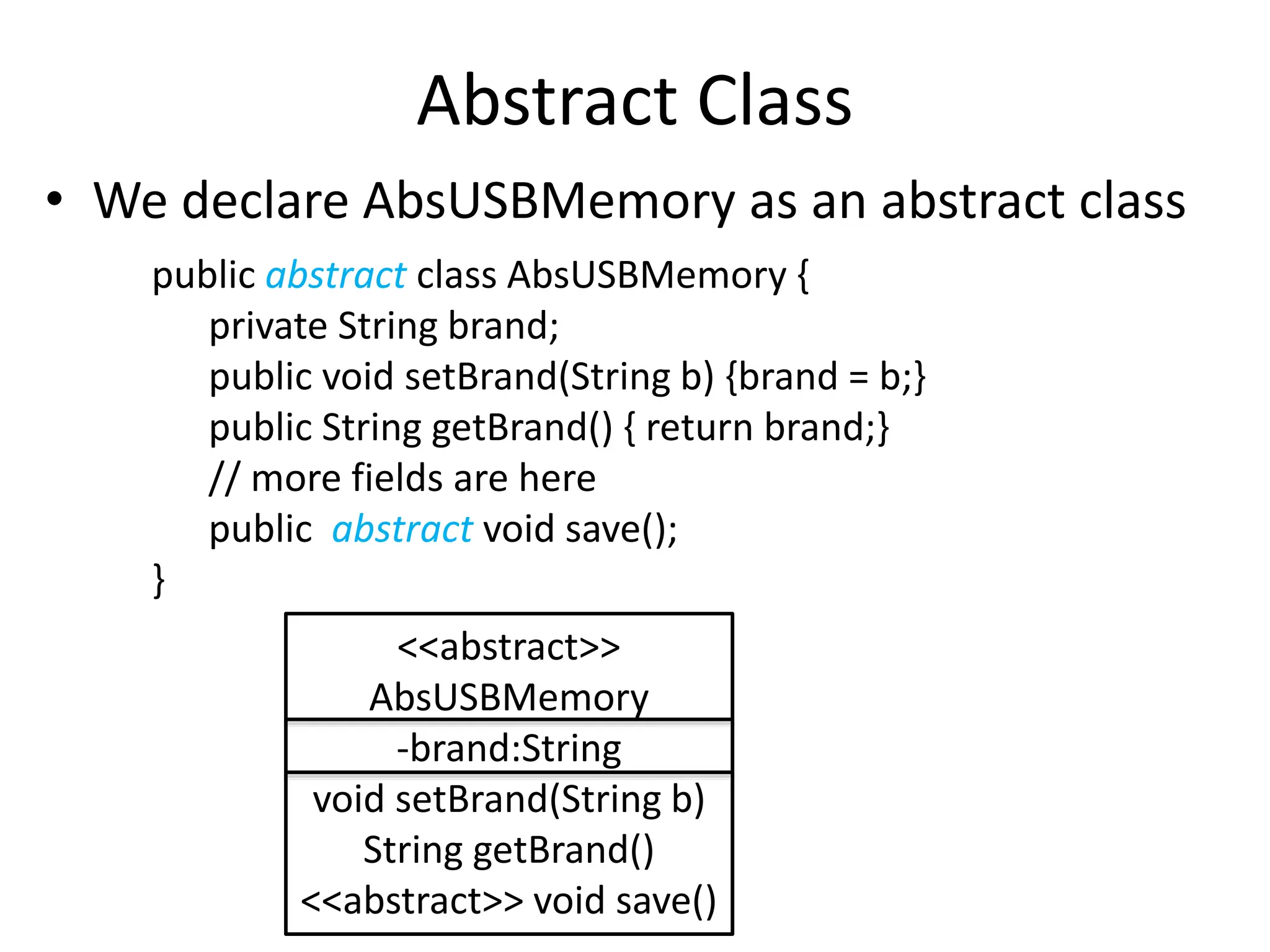 Abstract Class
• We declare AbsUSBMemory as an abstract class
public abstract class AbsUSBMemory {
private String brand;
public void setBrand(String b) {brand = b;}
public String getBrand() { return brand;}
// more fields are here
public abstract void save();
}
<<abstract>>
AbsUSBMemory
-brand:String
void setBrand(String b)
String getBrand()
<<abstract>> void save()
 