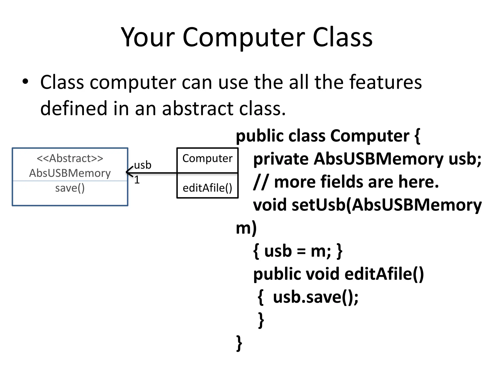 Your Computer Class
• Class computer can use the all the features
defined in an abstract class.
public class Computer {
private AbsUSBMemory usb;
// more fields are here.
void setUsb(AbsUSBMemory
m)
{ usb = m; }
public void editAfile()
{ usb.save();
}
}
<<Abstract>>
AbsUSBMemory
save()
Computer
editAfile()
usb
1
 