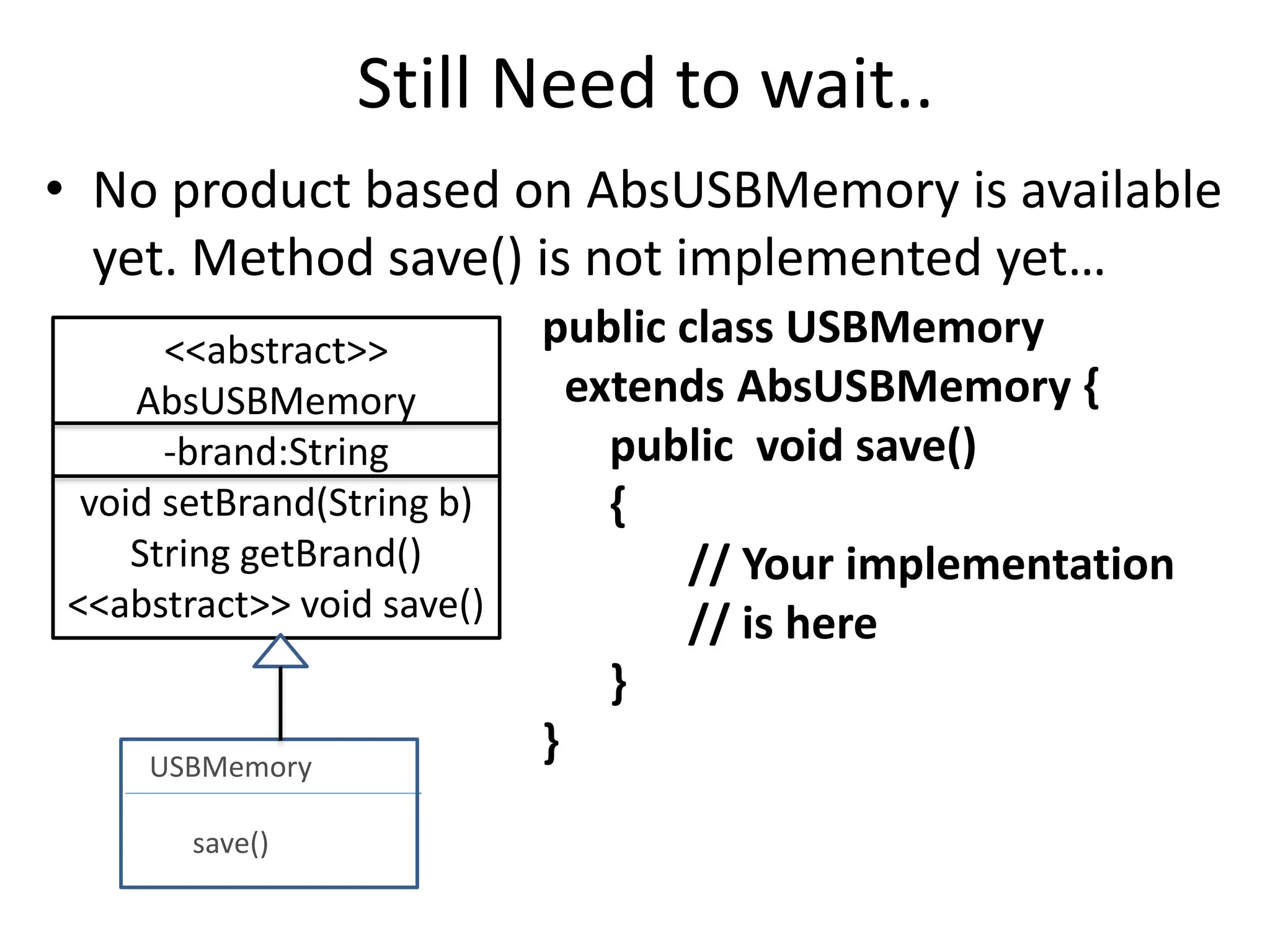 Still Need to wait..
• No product based on AbsUSBMemory is available
yet. Method save() is not implemented yet…
public class USBMemory
extends AbsUSBMemory {
public void save()
{
// Your implementation
// is here
}
}
<<abstract>>
AbsUSBMemory
-brand:String
void setBrand(String b)
String getBrand()
<<abstract>> void save()
USBMemory
save()
 