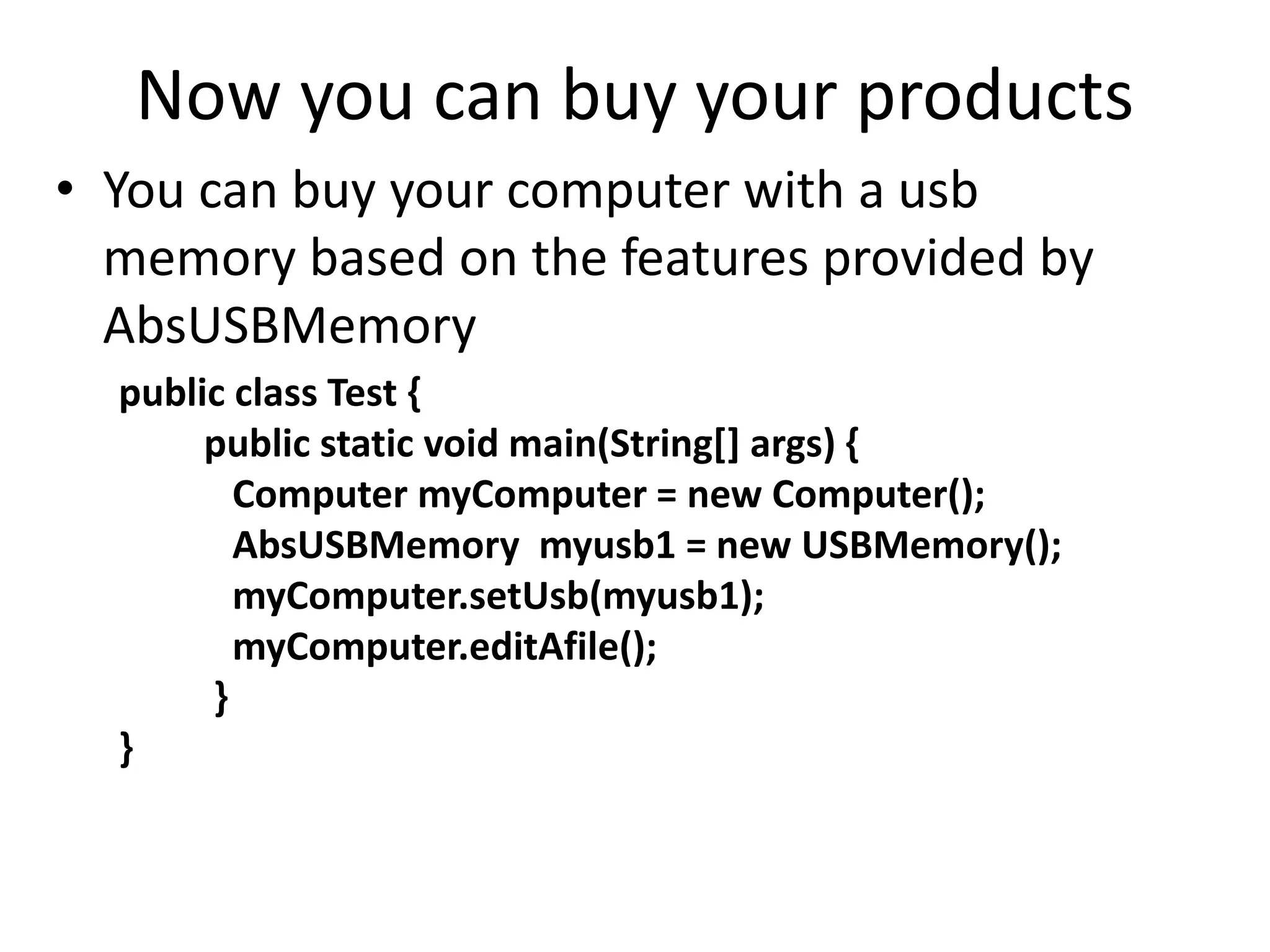 Now you can buy your products
• You can buy your computer with a usb
memory based on the features provided by
AbsUSBMemory
public class Test {
public static void main(String[] args) {
Computer myComputer = new Computer();
AbsUSBMemory myusb1 = new USBMemory();
myComputer.setUsb(myusb1);
myComputer.editAfile();
}
}
 