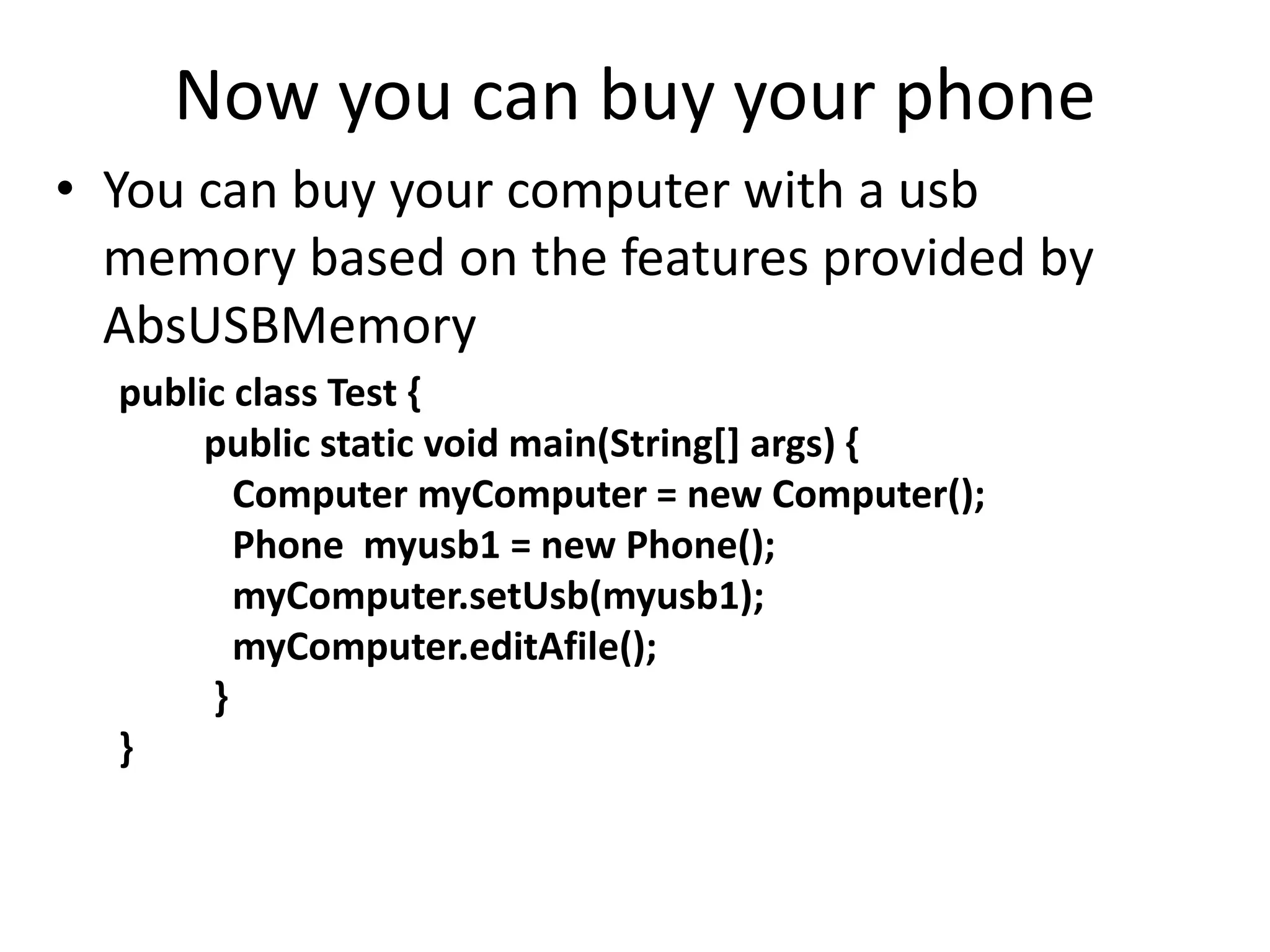 Now you can buy your phone
• You can buy your computer with a usb
memory based on the features provided by
AbsUSBMemory
public class Test {
public static void main(String[] args) {
Computer myComputer = new Computer();
Phone myusb1 = new Phone();
myComputer.setUsb(myusb1);
myComputer.editAfile();
}
}
 