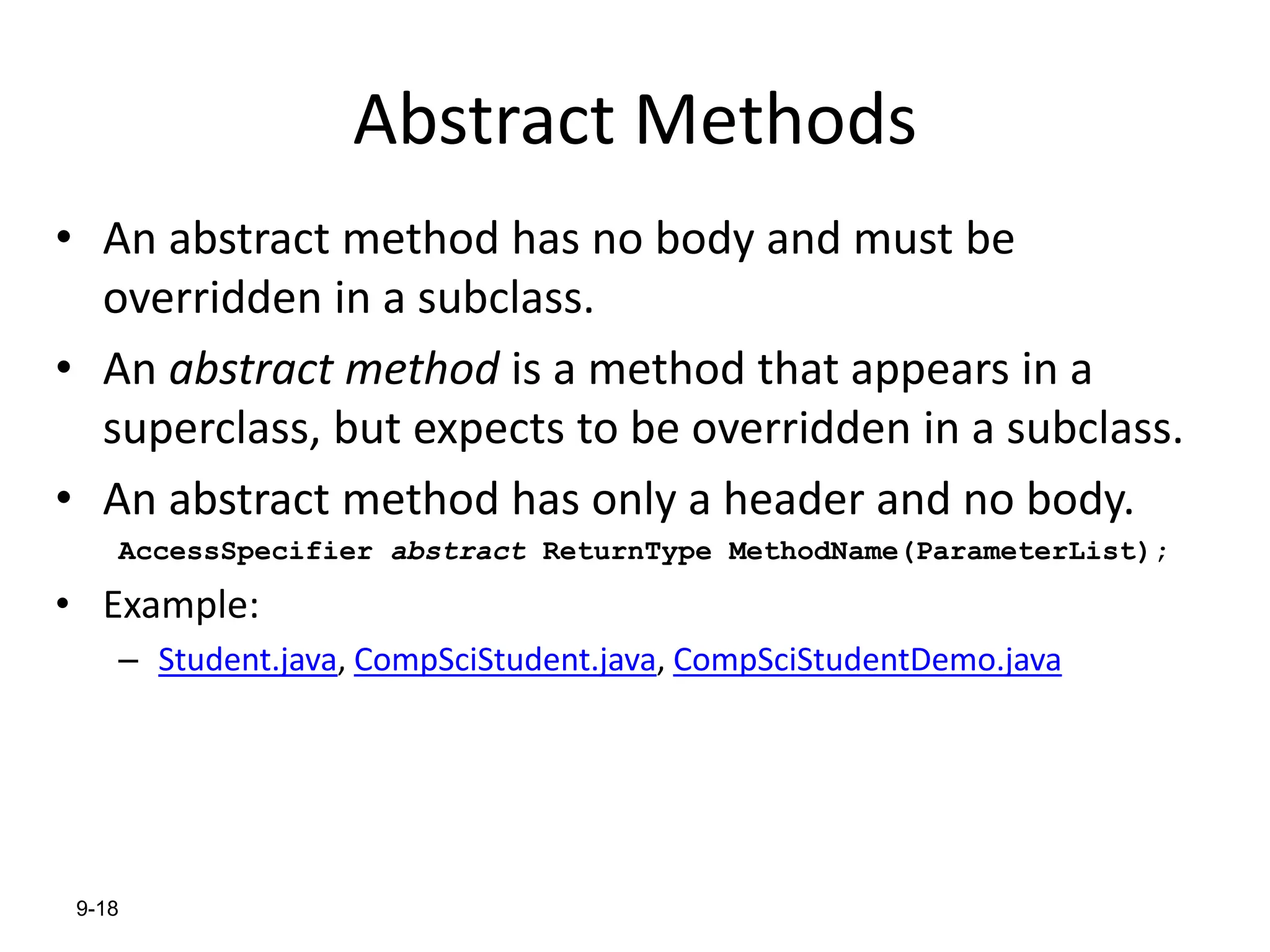 9-18
Abstract Methods
• An abstract method has no body and must be
overridden in a subclass.
• An abstract method is a method that appears in a
superclass, but expects to be overridden in a subclass.
• An abstract method has only a header and no body.
AccessSpecifier abstract ReturnType MethodName(ParameterList);
• Example:
– Student.java, CompSciStudent.java, CompSciStudentDemo.java
 