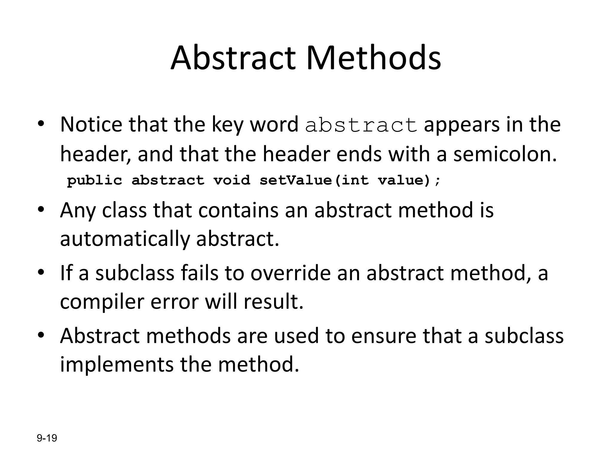9-19
Abstract Methods
• Notice that the key word abstract appears in the
header, and that the header ends with a semicolon.
public abstract void setValue(int value);
• Any class that contains an abstract method is
automatically abstract.
• If a subclass fails to override an abstract method, a
compiler error will result.
• Abstract methods are used to ensure that a subclass
implements the method.
 