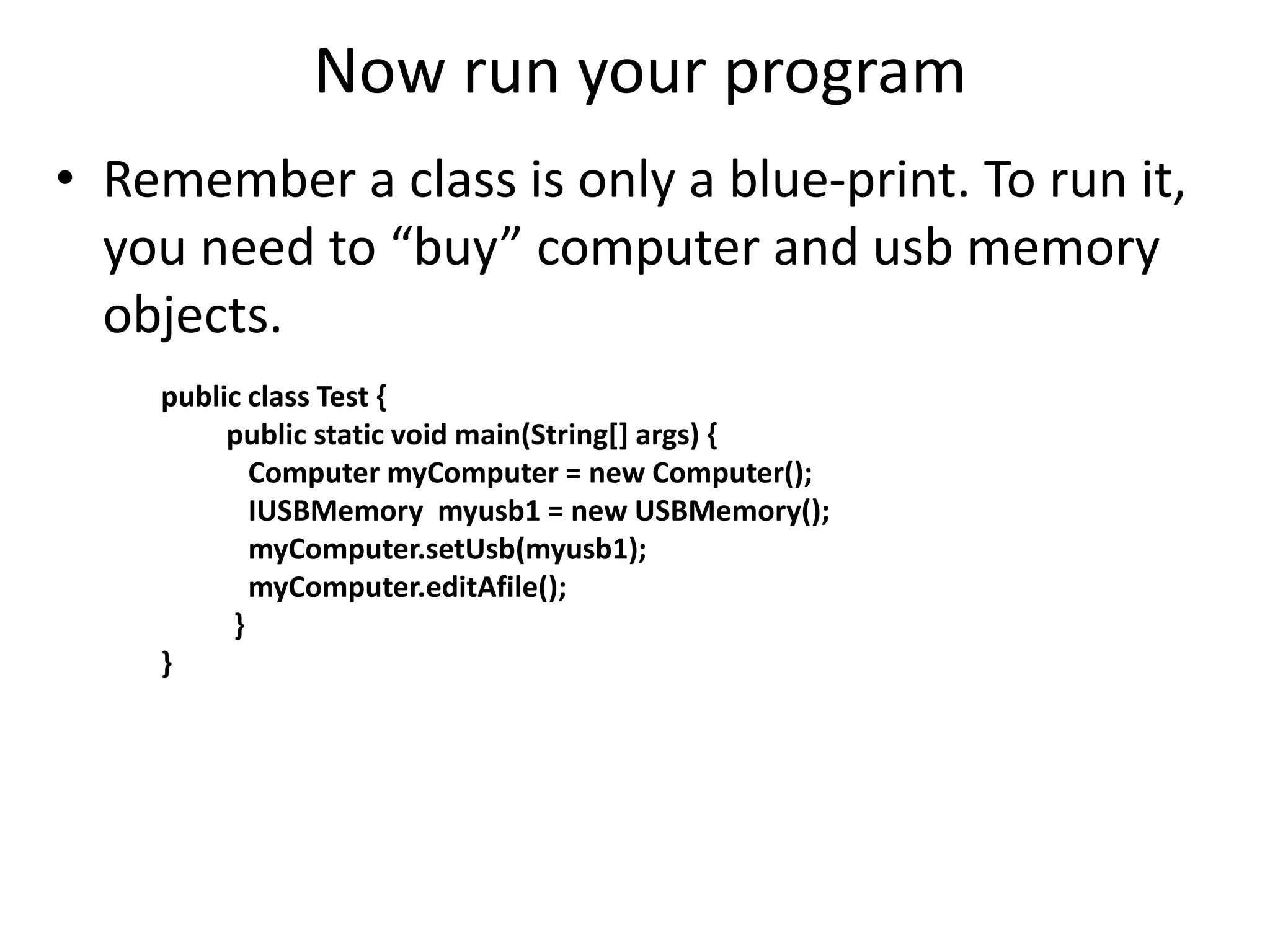 Now run your program
• Remember a class is only a blue-print. To run it,
you need to “buy” computer and usb memory
objects.
public class Test {
public static void main(String[] args) {
Computer myComputer = new Computer();
IUSBMemory myusb1 = new USBMemory();
myComputer.setUsb(myusb1);
myComputer.editAfile();
}
}
 