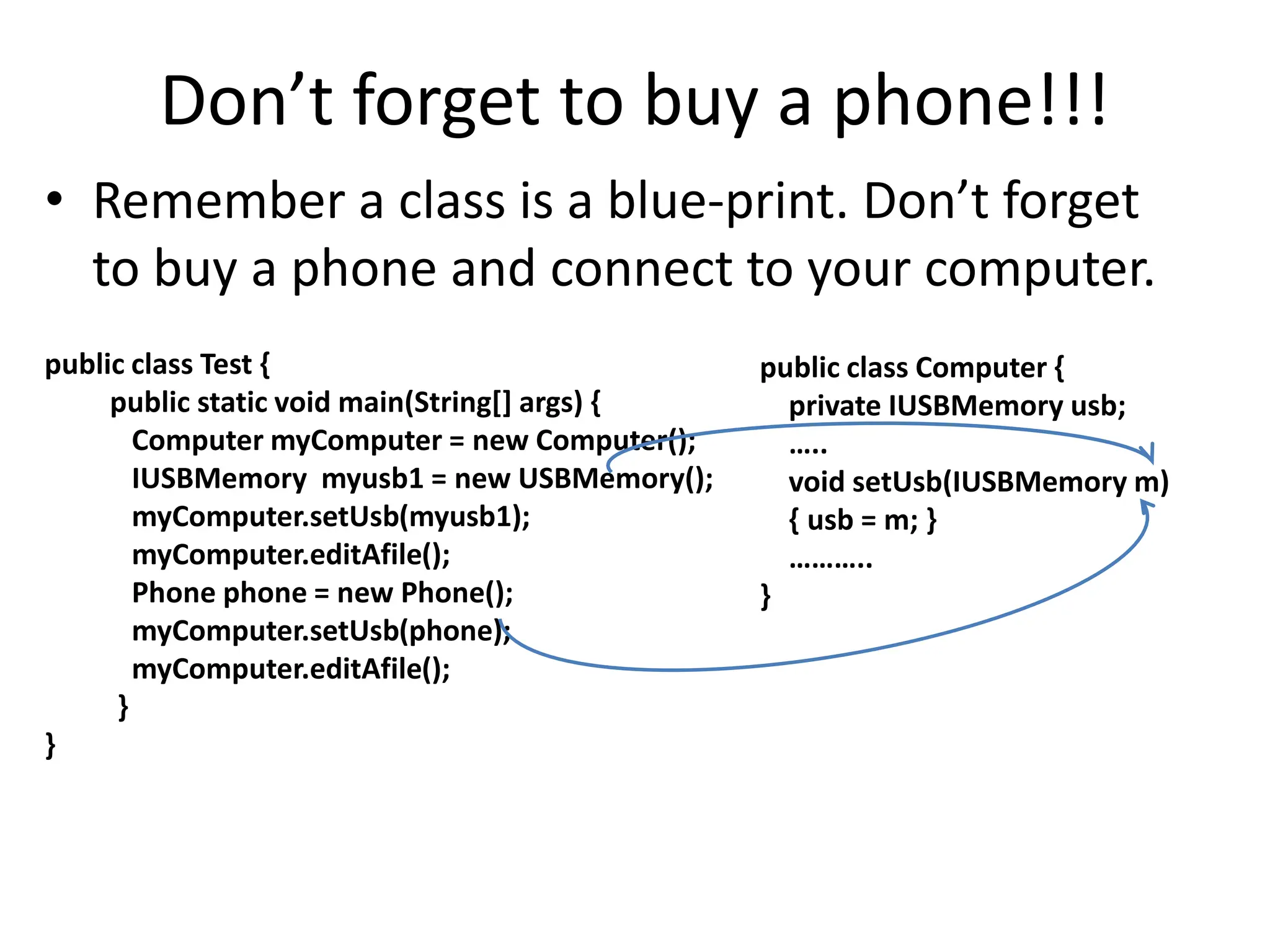 Don’t forget to buy a phone!!!
• Remember a class is a blue-print. Don’t forget
to buy a phone and connect to your computer.
public class Test {
public static void main(String[] args) {
Computer myComputer = new Computer();
IUSBMemory myusb1 = new USBMemory();
myComputer.setUsb(myusb1);
myComputer.editAfile();
Phone phone = new Phone();
myComputer.setUsb(phone);
myComputer.editAfile();
}
}
public class Computer {
private IUSBMemory usb;
…..
void setUsb(IUSBMemory m)
{ usb = m; }
………..
}
 