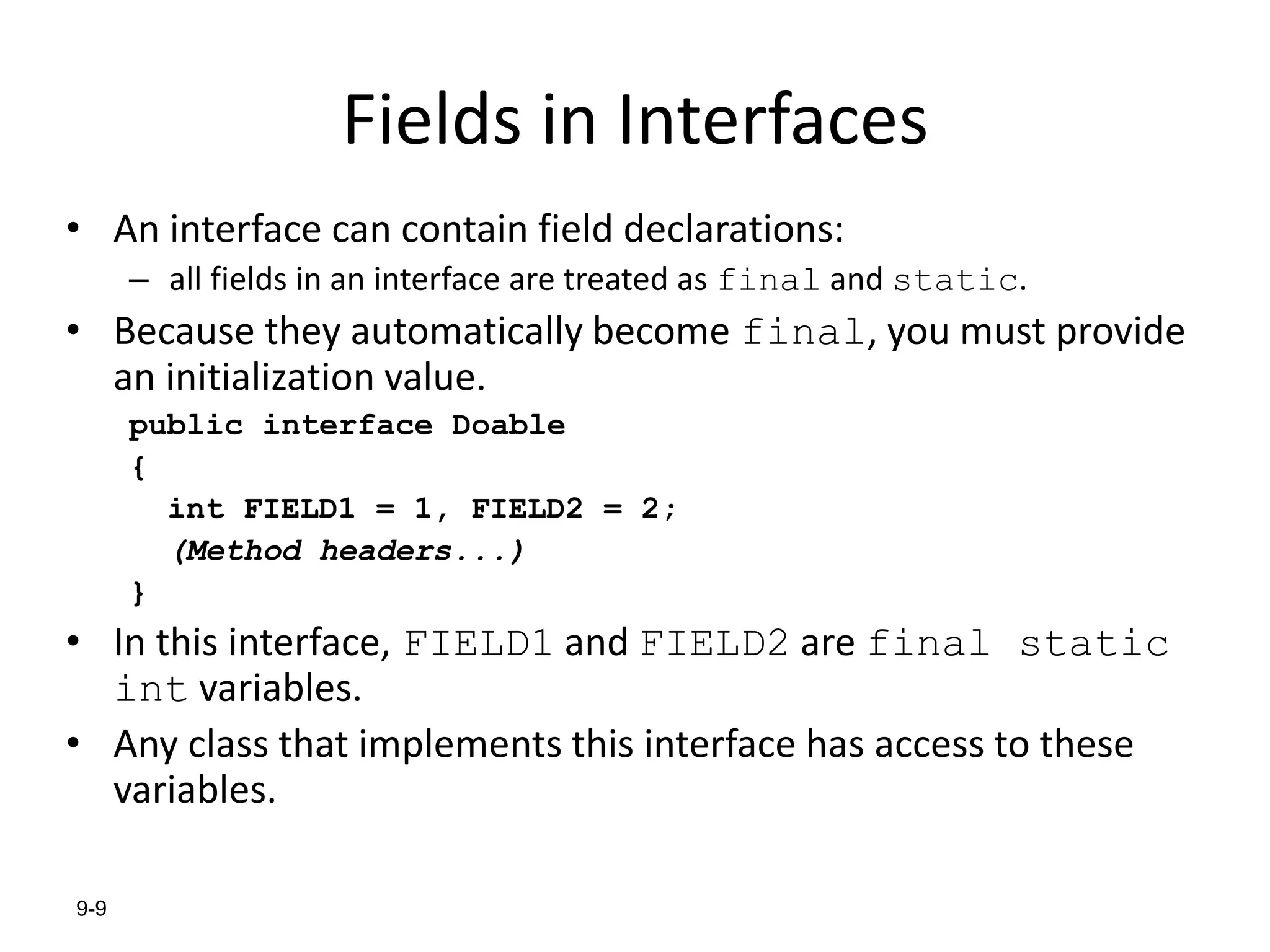 9-9
Fields in Interfaces
• An interface can contain field declarations:
– all fields in an interface are treated as final and static.
• Because they automatically become final, you must provide
an initialization value.
public interface Doable
{
int FIELD1 = 1, FIELD2 = 2;
(Method headers...)
}
• In this interface, FIELD1 and FIELD2 are final static
int variables.
• Any class that implements this interface has access to these
variables.
 