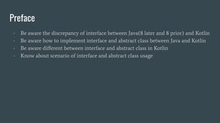 Preface
- Be aware the discrepancy of interface between Java(8 later and 8 prior) and Kotlin
- Be aware how to implement interface and abstract class between Java and Kotlin
- Be aware diﬀerent between interface and abstract class in Kotlin
- Know about scenario of interface and abstract class usage
 