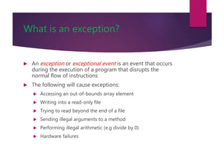 What is an exception?
 An exception or exceptional event is an event that occurs
during the execution of a program that disrupts the
normal flow of instructions
 The following will cause exceptions:
 Accessing an out-of-bounds array element
 Writing into a read-only file
 Trying to read beyond the end of a file
 Sending illegal arguments to a method
 Performing illegal arithmetic (e.g divide by 0)
 Hardware failures
 