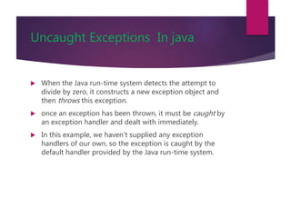 Uncaught Exceptions In java
 When the Java run-time system detects the attempt to
divide by zero, it constructs a new exception object and
then throws this exception.
 once an exception has been thrown, it must be caught by
an exception handler and dealt with immediately.
 In this example, we haven’t supplied any exception
handlers of our own, so the exception is caught by the
default handler provided by the Java run-time system.
 