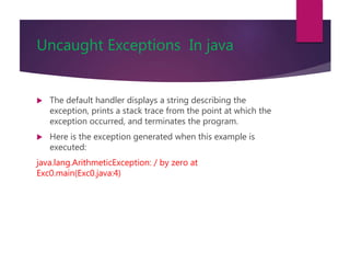 Uncaught Exceptions In java
 The default handler displays a string describing the
exception, prints a stack trace from the point at which the
exception occurred, and terminates the program.
 Here is the exception generated when this example is
executed:
java.lang.ArithmeticException: / by zero at
Exc0.main(Exc0.java:4)
 