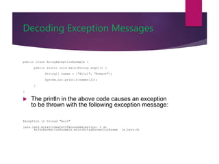 Decoding Exception Messages
public class ArrayExceptionExample {
public static void main(String args[]) {
String[] names = {“Bilal", “Robert"};
System.out.println(names[2]);
}
}
 The println in the above code causes an exception
to be thrown with the following exception message:
Exception in thread "main"
java.lang.ArrayIndexOutOfBoundsException: 2 at
ArrayExceptionExample.main(ArrayExceptionExamp le.java:4)
 