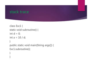 stack trace
class Exc1 {
static void subroutine() {
int d = 0;
int a = 10 / d;
}
public static void main(String args[]) {
Exc1.subroutine();
}
}
 