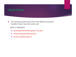 stack trace
 The resulting stack trace from the default exception
handler shows how the entire call
stack is displayed:
 java.lang.ArithmeticException: / by zero
 at Exc1.subroutine(Exc1.java:4)
 at Exc1.main(Exc1.java:7)
 