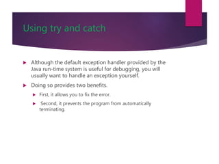 Using try and catch
 Although the default exception handler provided by the
Java run-time system is useful for debugging, you will
usually want to handle an exception yourself.
 Doing so provides two benefits.
 First, it allows you to fix the error.
 Second, it prevents the program from automatically
terminating.
 