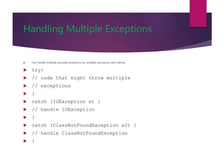 Handling Multiple Exceptions
 Can handle multiple possible exceptions by multiple successive catch blocks
 try{
 // code that might throw multiple
 // exceptions
 }
 catch (IOException e) {
 // handle IOException
 }
 catch (ClassNotFoundException e2) {
 // handle ClassNotFoundException
 }
 